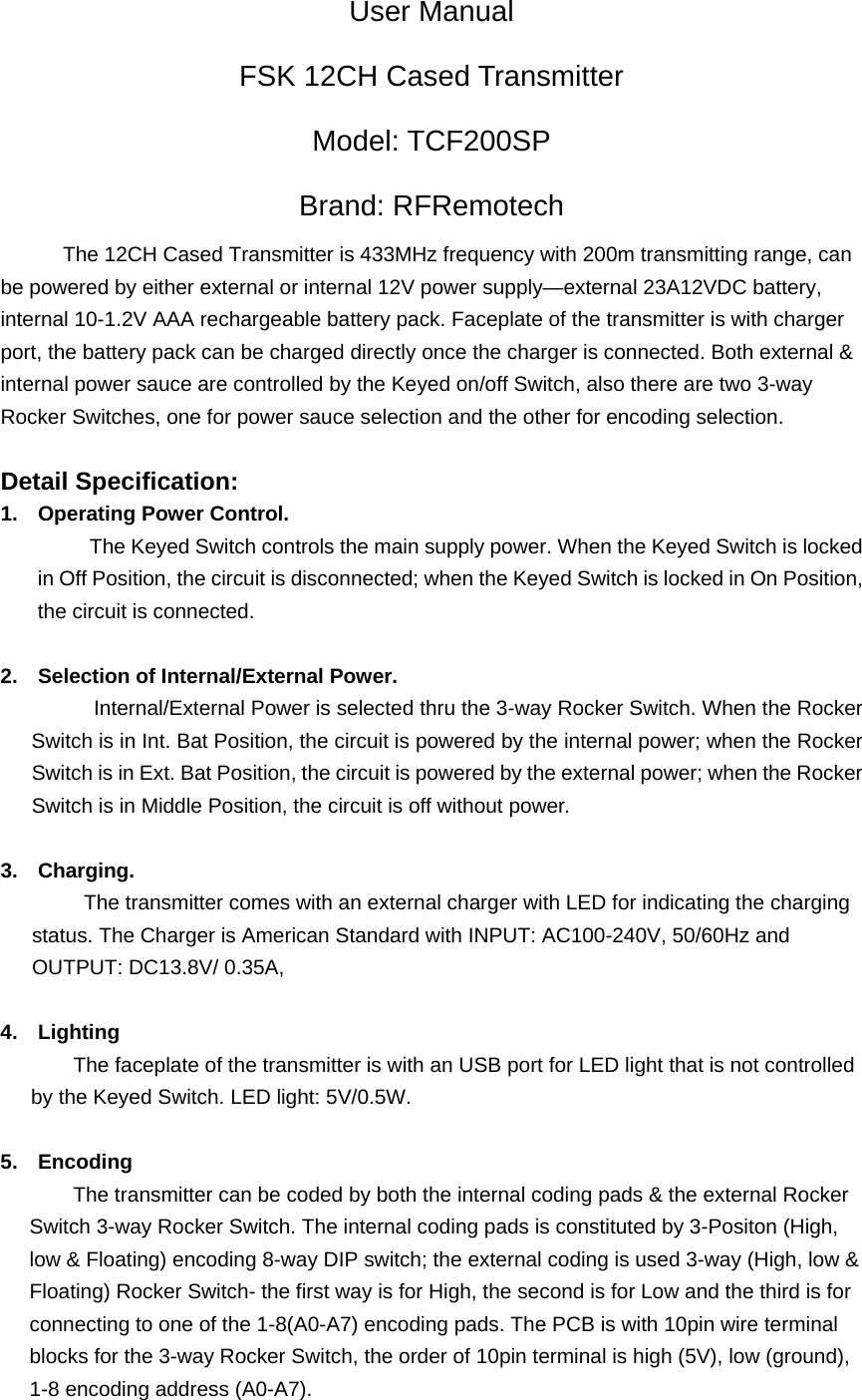 User Manual FSK 12CH Cased Transmitter   Model: TCF200SP Brand: RFRemotech The 12CH Cased Transmitter is 433MHz frequency with 200m transmitting range, can be powered by either external or internal 12V power supply&mdash;external 23A12VDC battery, internal 10-1.2V AAA rechargeable battery pack. Faceplate of the transmitter is with charger port, the battery pack can be charged directly once the charger is connected. Both external &amp; internal power sauce are controlled by the Keyed on/off Switch, also there are two 3-way Rocker Switches, one for power sauce selection and the other for encoding selection.            Detail Specification:   1.  Operating Power Control. The Keyed Switch controls the main supply power. When the Keyed Switch is locked in Off Position, the circuit is disconnected; when the Keyed Switch is locked in On Position, the circuit is connected.    2.  Selection of Internal/External Power.                     Internal/External Power is selected thru the 3-way Rocker Switch. When the Rocker Switch is in Int. Bat Position, the circuit is powered by the internal power; when the Rocker Switch is in Ext. Bat Position, the circuit is powered by the external power; when the Rocker Switch is in Middle Position, the circuit is off without power.    3. Charging.   The transmitter comes with an external charger with LED for indicating the charging status. The Charger is American Standard with INPUT: AC100-240V, 50/60Hz and OUTPUT: DC13.8V/ 0.35A,  4. Lighting        The faceplate of the transmitter is with an USB port for LED light that is not controlled by the Keyed Switch. LED light: 5V/0.5W.      5. Encoding               The transmitter can be coded by both the internal coding pads &amp; the external Rocker Switch 3-way Rocker Switch. The internal coding pads is constituted by 3-Positon (High, low &amp; Floating) encoding 8-way DIP switch; the external coding is used 3-way (High, low &amp; Floating) Rocker Switch- the first way is for High, the second is for Low and the third is for connecting to one of the 1-8(A0-A7) encoding pads. The PCB is with 10pin wire terminal blocks for the 3-way Rocker Switch, the order of 10pin terminal is high (5V), low (ground), 1-8 encoding address (A0-A7). 