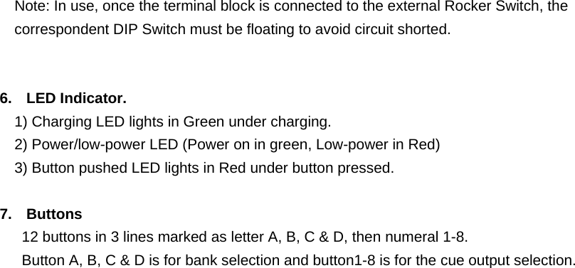    Note: In use, once the terminal block is connected to the external Rocker Switch, the correspondent DIP Switch must be floating to avoid circuit shorted.       6. LED Indicator.     1) Charging LED lights in Green under charging.     2) Power/low-power LED (Power on in green, Low-power in Red) 3) Button pushed LED lights in Red under button pressed.  7. Buttons 12 buttons in 3 lines marked as letter A, B, C &amp; D, then numeral 1-8.     Button A, B, C &amp; D is for bank selection and button1-8 is for the cue output selection.   