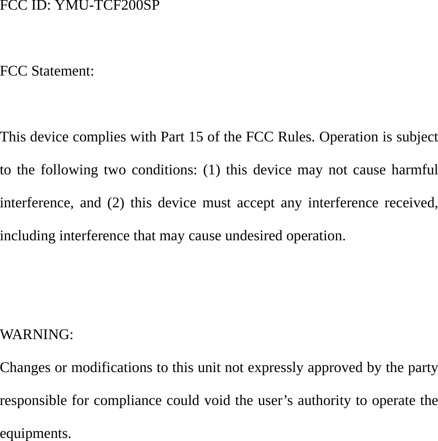 FCC ID: YMU-TCF200SP  FCC Statement:  This device complies with Part 15 of the FCC Rules. Operation is subject to the following two conditions: (1) this device may not cause harmful interference, and (2) this device must accept any interference received, including interference that may cause undesired operation.   WARNING:  Changes or modifications to this unit not expressly approved by the party responsible for compliance could void the user&rsquo;s authority to operate the equipments. 
