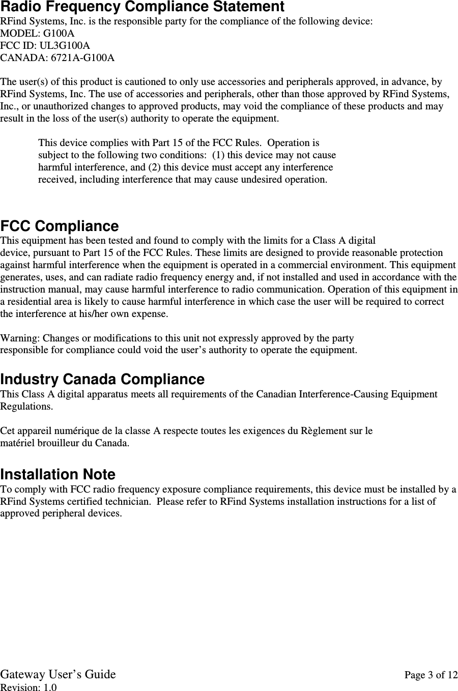 Gateway User’s Guide    Page 3 of 12 Revision: 1.0   Radio Frequency Compliance Statement RFind Systems, Inc. is the responsible party for the compliance of the following device: MODEL: G100A FCC ID: UL3G100A CANADA: 6721A-G100A  The user(s) of this product is cautioned to only use accessories and peripherals approved, in advance, by RFind Systems, Inc. The use of accessories and peripherals, other than those approved by RFind Systems, Inc., or unauthorized changes to approved products, may void the compliance of these products and may result in the loss of the user(s) authority to operate the equipment.  This device complies with Part 15 of the FCC Rules.  Operation is             subject to the following two conditions:  (1) this device may not cause               harmful interference, and (2) this device must accept any interference               received, including interference that may cause undesired operation.   FCC Compliance This equipment has been tested and found to comply with the limits for a Class A digital device, pursuant to Part 15 of the FCC Rules. These limits are designed to provide reasonable protection against harmful interference when the equipment is operated in a commercial environment. This equipment generates, uses, and can radiate radio frequency energy and, if not installed and used in accordance with the instruction manual, may cause harmful interference to radio communication. Operation of this equipment in a residential area is likely to cause harmful interference in which case the user will be required to correct the interference at his/her own expense.  Warning: Changes or modifications to this unit not expressly approved by the party responsible for compliance could void the user’s authority to operate the equipment.  Industry Canada Compliance This Class A digital apparatus meets all requirements of the Canadian Interference-Causing Equipment Regulations.  Cet appareil numérique de la classe A respecte toutes les exigences du Règlement sur le matériel brouilleur du Canada.  Installation Note To comply with FCC radio frequency exposure compliance requirements, this device must be installed by a RFind Systems certified technician.  Please refer to RFind Systems installation instructions for a list of approved peripheral devices.