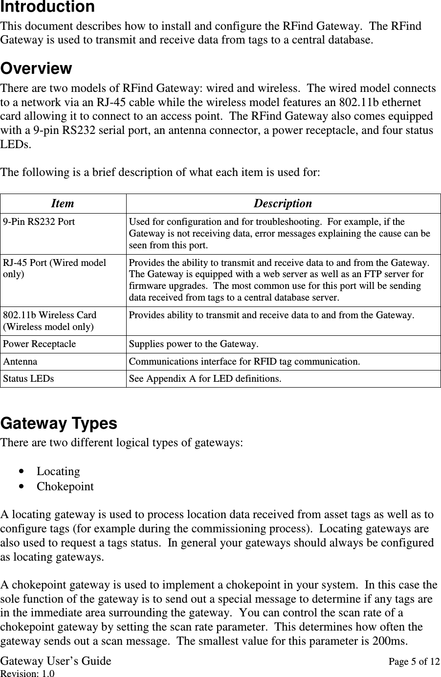 Gateway User’s Guide    Page 5 of 12 Revision: 1.0  Introduction This document describes how to install and configure the RFind Gateway.  The RFind Gateway is used to transmit and receive data from tags to a central database. Overview There are two models of RFind Gateway: wired and wireless.  The wired model connects to a network via an RJ-45 cable while the wireless model features an 802.11b ethernet card allowing it to connect to an access point.  The RFind Gateway also comes equipped with a 9-pin RS232 serial port, an antenna connector, a power receptacle, and four status LEDs.  The following is a brief description of what each item is used for:  Item  Description 9-Pin RS232 Port  Used for configuration and for troubleshooting.  For example, if the Gateway is not receiving data, error messages explaining the cause can be seen from this port. RJ-45 Port (Wired model only) Provides the ability to transmit and receive data to and from the Gateway.  The Gateway is equipped with a web server as well as an FTP server for firmware upgrades.  The most common use for this port will be sending data received from tags to a central database server. 802.11b Wireless Card (Wireless model only) Provides ability to transmit and receive data to and from the Gateway. Power Receptacle  Supplies power to the Gateway. Antenna  Communications interface for RFID tag communication. Status LEDs  See Appendix A for LED definitions.  Gateway Types There are two different logical types of gateways:  • Locating • Chokepoint  A locating gateway is used to process location data received from asset tags as well as to configure tags (for example during the commissioning process).  Locating gateways are also used to request a tags status.  In general your gateways should always be configured as locating gateways.  A chokepoint gateway is used to implement a chokepoint in your system.  In this case the sole function of the gateway is to send out a special message to determine if any tags are in the immediate area surrounding the gateway.  You can control the scan rate of a chokepoint gateway by setting the scan rate parameter.  This determines how often the gateway sends out a scan message.  The smallest value for this parameter is 200ms. 
