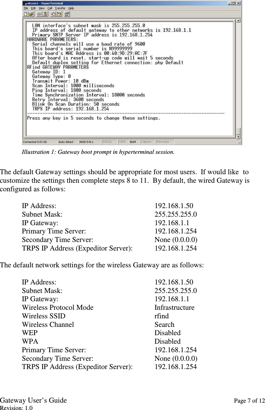 Gateway User’s Guide    Page 7 of 12 Revision: 1.0   Illustration 1: Gateway boot prompt in hyperterminal session.  The default Gateway settings should be appropriate for most users.  If would like  to customize the settings then complete steps 8 to 11.  By default, the wired Gateway is configured as follows:  IP Address:          192.168.1.50 Subnet Mask:          255.255.255.0 IP Gateway:          192.168.1.1 Primary Time Server:       192.168.1.254 Secondary Time Server:       None (0.0.0.0) TRPS IP Address (Expeditor Server):  192.168.1.254  The default network settings for the wireless Gateway are as follows:  IP Address:          192.168.1.50 Subnet Mask:          255.255.255.0 IP Gateway:          192.168.1.1 Wireless Protocol Mode      Infrastructure Wireless SSID         rfind Wireless Channel        Search WEP            Disabled WPA            Disabled Primary Time Server:       192.168.1.254 Secondary Time Server:       None (0.0.0.0) TRPS IP Address (Expeditor Server):  192.168.1.254  