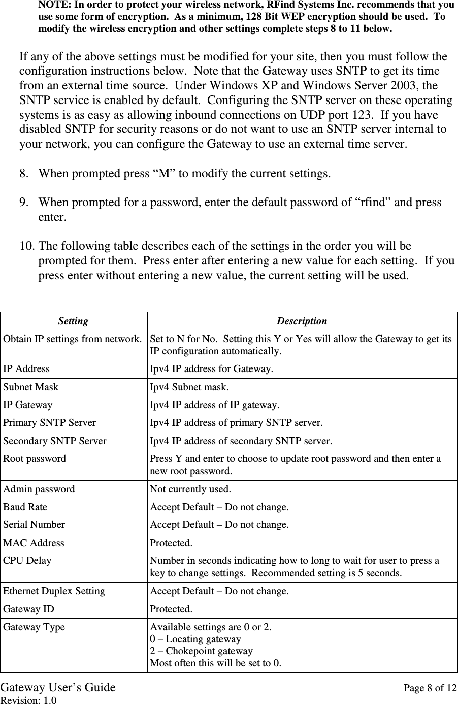 Gateway User’s Guide    Page 8 of 12 Revision: 1.0  NOTE: In order to protect your wireless network, RFind Systems Inc. recommends that you use some form of encryption.  As a minimum, 128 Bit WEP encryption should be used.  To modify the wireless encryption and other settings complete steps 8 to 11 below.  If any of the above settings must be modified for your site, then you must follow the configuration instructions below.  Note that the Gateway uses SNTP to get its time from an external time source.  Under Windows XP and Windows Server 2003, the SNTP service is enabled by default.  Configuring the SNTP server on these operating systems is as easy as allowing inbound connections on UDP port 123.  If you have disabled SNTP for security reasons or do not want to use an SNTP server internal to your network, you can configure the Gateway to use an external time server.  8. When prompted press “M” to modify the current settings.  9. When prompted for a password, enter the default password of “rfind” and press enter.  10. The following table describes each of the settings in the order you will be prompted for them.  Press enter after entering a new value for each setting.  If you press enter without entering a new value, the current setting will be used.   Setting  Description Obtain IP settings from network. Set to N for No.  Setting this Y or Yes will allow the Gateway to get its IP configuration automatically. IP Address  Ipv4 IP address for Gateway. Subnet Mask  Ipv4 Subnet mask. IP Gateway  Ipv4 IP address of IP gateway. Primary SNTP Server  Ipv4 IP address of primary SNTP server. Secondary SNTP Server  Ipv4 IP address of secondary SNTP server. Root password  Press Y and enter to choose to update root password and then enter a new root password. Admin password  Not currently used. Baud Rate  Accept Default – Do not change. Serial Number  Accept Default – Do not change. MAC Address  Protected. CPU Delay  Number in seconds indicating how to long to wait for user to press a key to change settings.  Recommended setting is 5 seconds. Ethernet Duplex Setting  Accept Default – Do not change. Gateway ID  Protected. Gateway Type  Available settings are 0 or 2. 0 – Locating gateway 2 – Chokepoint gateway Most often this will be set to 0. 
