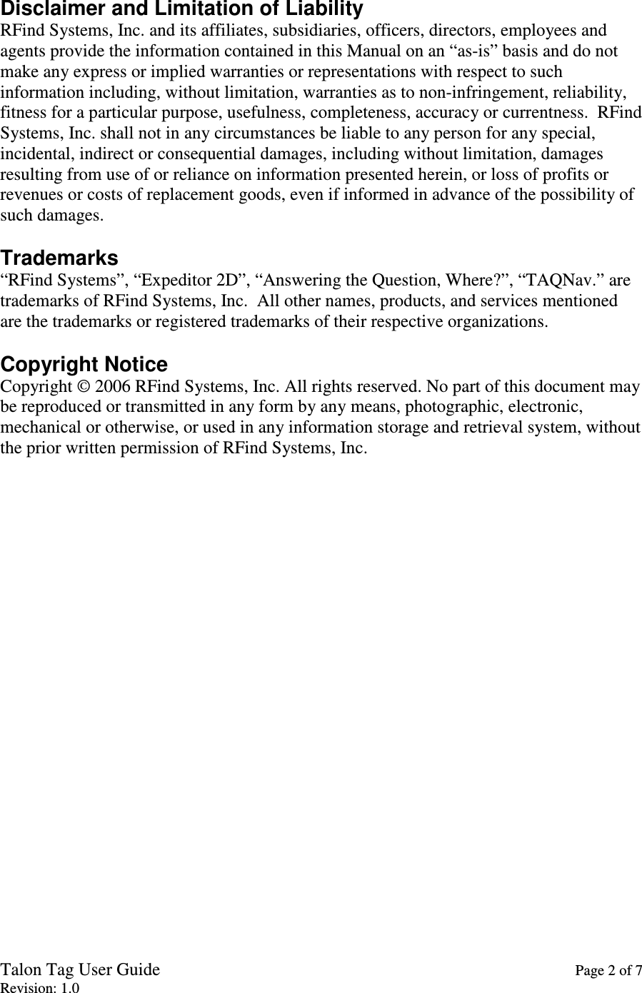 Talon Tag User Guide    Page 2 of 7 Revision: 1.0  Disclaimer and Limitation of Liability RFind Systems, Inc. and its affiliates, subsidiaries, officers, directors, employees and agents provide the information contained in this Manual on an “as-is” basis and do not make any express or implied warranties or representations with respect to such information including, without limitation, warranties as to non-infringement, reliability, fitness for a particular purpose, usefulness, completeness, accuracy or currentness.  RFind Systems, Inc. shall not in any circumstances be liable to any person for any special, incidental, indirect or consequential damages, including without limitation, damages resulting from use of or reliance on information presented herein, or loss of profits or revenues or costs of replacement goods, even if informed in advance of the possibility of such damages.  Trademarks “RFind Systems”, “Expeditor 2D”, “Answering the Question, Where?”, “TAQNav.” are trademarks of RFind Systems, Inc.  All other names, products, and services mentioned are the trademarks or registered trademarks of their respective organizations.  Copyright Notice Copyright © 2006 RFind Systems, Inc. All rights reserved. No part of this document may be reproduced or transmitted in any form by any means, photographic, electronic, mechanical or otherwise, or used in any information storage and retrieval system, without the prior written permission of RFind Systems, Inc. 