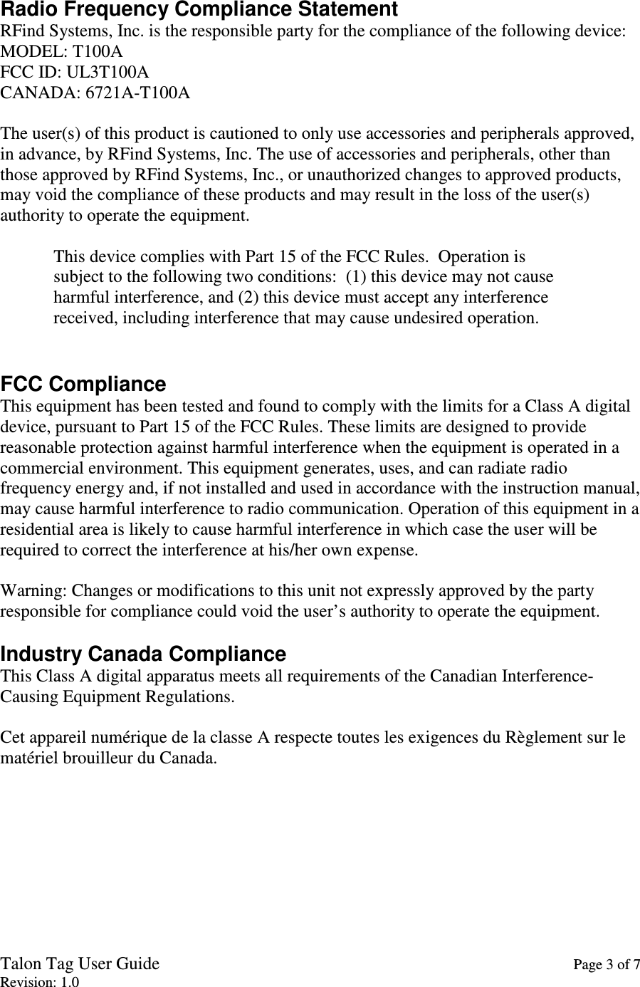 Talon Tag User Guide    Page 3 of 7 Revision: 1.0  Radio Frequency Compliance Statement RFind Systems, Inc. is the responsible party for the compliance of the following device: MODEL: T100A FCC ID: UL3T100A CANADA: 6721A-T100A  The user(s) of this product is cautioned to only use accessories and peripherals approved, in advance, by RFind Systems, Inc. The use of accessories and peripherals, other than those approved by RFind Systems, Inc., or unauthorized changes to approved products, may void the compliance of these products and may result in the loss of the user(s) authority to operate the equipment.  This device complies with Part 15 of the FCC Rules.  Operation is             subject to the following two conditions:  (1) this device may not cause             harmful interference, and (2) this device must accept any interference             received, including interference that may cause undesired operation.   FCC Compliance This equipment has been tested and found to comply with the limits for a Class A digital device, pursuant to Part 15 of the FCC Rules. These limits are designed to provide reasonable protection against harmful interference when the equipment is operated in a commercial environment. This equipment generates, uses, and can radiate radio frequency energy and, if not installed and used in accordance with the instruction manual, may cause harmful interference to radio communication. Operation of this equipment in a residential area is likely to cause harmful interference in which case the user will be required to correct the interference at his/her own expense.  Warning: Changes or modifications to this unit not expressly approved by the party responsible for compliance could void the user’s authority to operate the equipment.  Industry Canada Compliance This Class A digital apparatus meets all requirements of the Canadian Interference-Causing Equipment Regulations.  Cet appareil numérique de la classe A respecte toutes les exigences du Règlement sur le matériel brouilleur du Canada. 