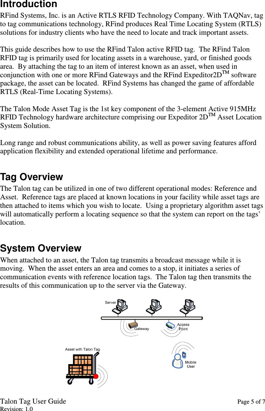 Talon Tag User Guide    Page 5 of 7 Revision: 1.0 Introduction RFind Systems, Inc. is an Active RTLS RFID Technology Company. With TAQNav, tag to tag communications technology, RFind produces Real Time Locating System (RTLS) solutions for industry clients who have the need to locate and track important assets.  This guide describes how to use the RFind Talon active RFID tag.  The RFind Talon RFID tag is primarily used for locating assets in a warehouse, yard, or finished goods area.  By attaching the tag to an item of interest known as an asset, when used in conjunction with one or more RFind Gateways and the RFind Expeditor2DTM software package, the asset can be located.  RFind Systems has changed the game of affordable RTLS (Real-Time Locating Systems).  The Talon Mode Asset Tag is the 1st key component of the 3-element Active 915MHz RFID Technology hardware architecture comprising our Expeditor 2DTM Asset Location System Solution.  Long range and robust communications ability, as well as power saving features afford application flexibility and extended operational lifetime and performance.  Tag Overview The Talon tag can be utilized in one of two different operational modes: Reference and Asset.  Reference tags are placed at known locations in your facility while asset tags are then attached to items which you wish to locate.  Using a proprietary algorithm asset tags will automatically perform a locating sequence so that the system can report on the tags’ location.  System Overview When attached to an asset, the Talon tag transmits a broadcast message while it is moving.  When the asset enters an area and comes to a stop, it initiates a series of communication events with reference location tags.  The Talon tag then transmits the results of this communication up to the server via the Gateway.   