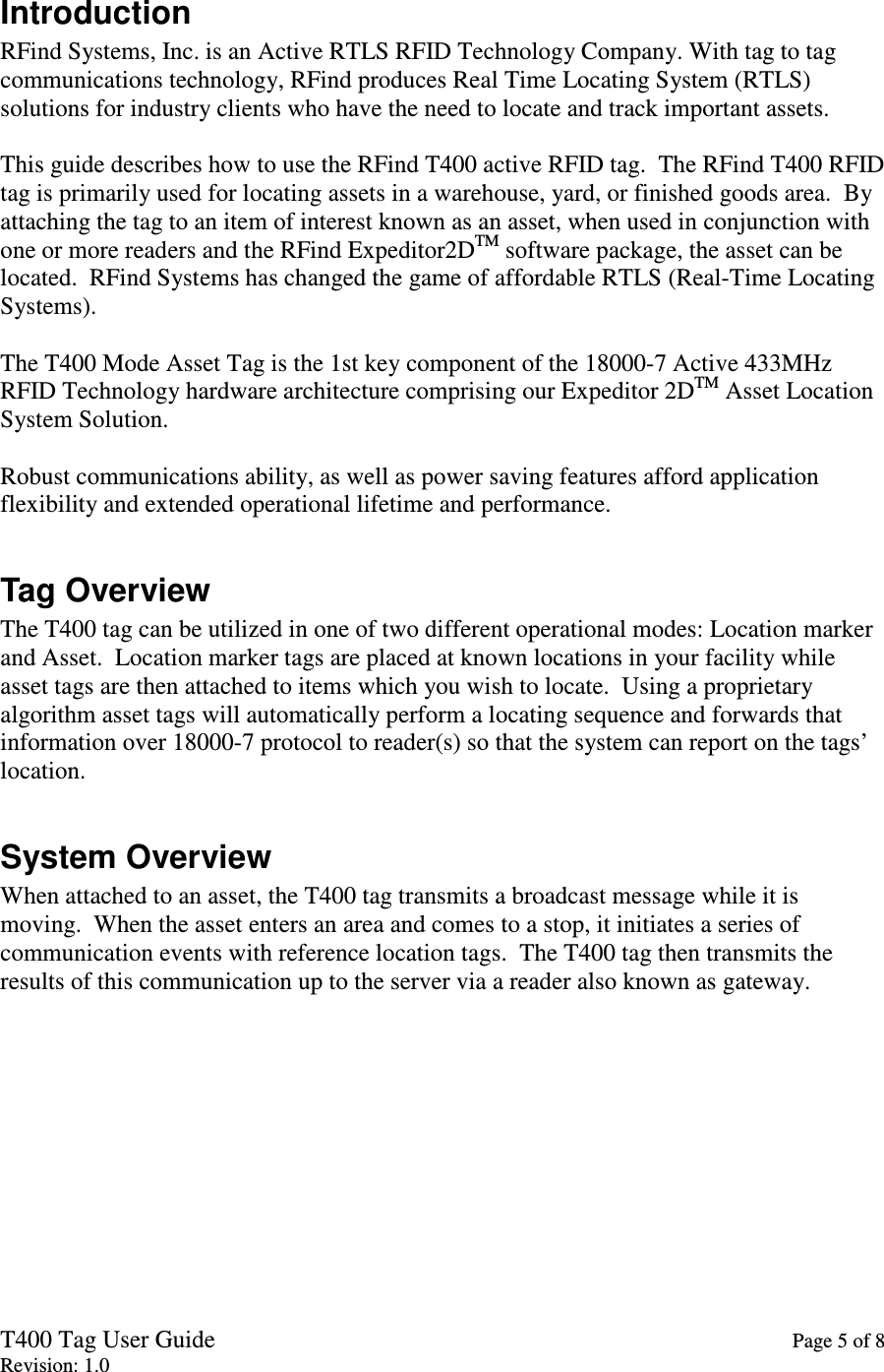 T400 Tag User Guide    Page 5 of 8 Revision: 1.0 Introduction RFind Systems, Inc. is an Active RTLS RFID Technology Company. With tag to tag communications technology, RFind produces Real Time Locating System (RTLS) solutions for industry clients who have the need to locate and track important assets.  This guide describes how to use the RFind T400 active RFID tag.  The RFind T400 RFID tag is primarily used for locating assets in a warehouse, yard, or finished goods area.  By attaching the tag to an item of interest known as an asset, when used in conjunction with one or more readers and the RFind Expeditor2DTM software package, the asset can be located.  RFind Systems has changed the game of affordable RTLS (Real-Time Locating Systems).  The T400 Mode Asset Tag is the 1st key component of the 18000-7 Active 433MHz RFID Technology hardware architecture comprising our Expeditor 2DTM Asset Location System Solution.  Robust communications ability, as well as power saving features afford application flexibility and extended operational lifetime and performance.  Tag Overview The T400 tag can be utilized in one of two different operational modes: Location marker and Asset.  Location marker tags are placed at known locations in your facility while asset tags are then attached to items which you wish to locate.  Using a proprietary algorithm asset tags will automatically perform a locating sequence and forwards that information over 18000-7 protocol to reader(s) so that the system can report on the tags’ location.  System Overview When attached to an asset, the T400 tag transmits a broadcast message while it is moving.  When the asset enters an area and comes to a stop, it initiates a series of communication events with reference location tags.  The T400 tag then transmits the results of this communication up to the server via a reader also known as gateway.  