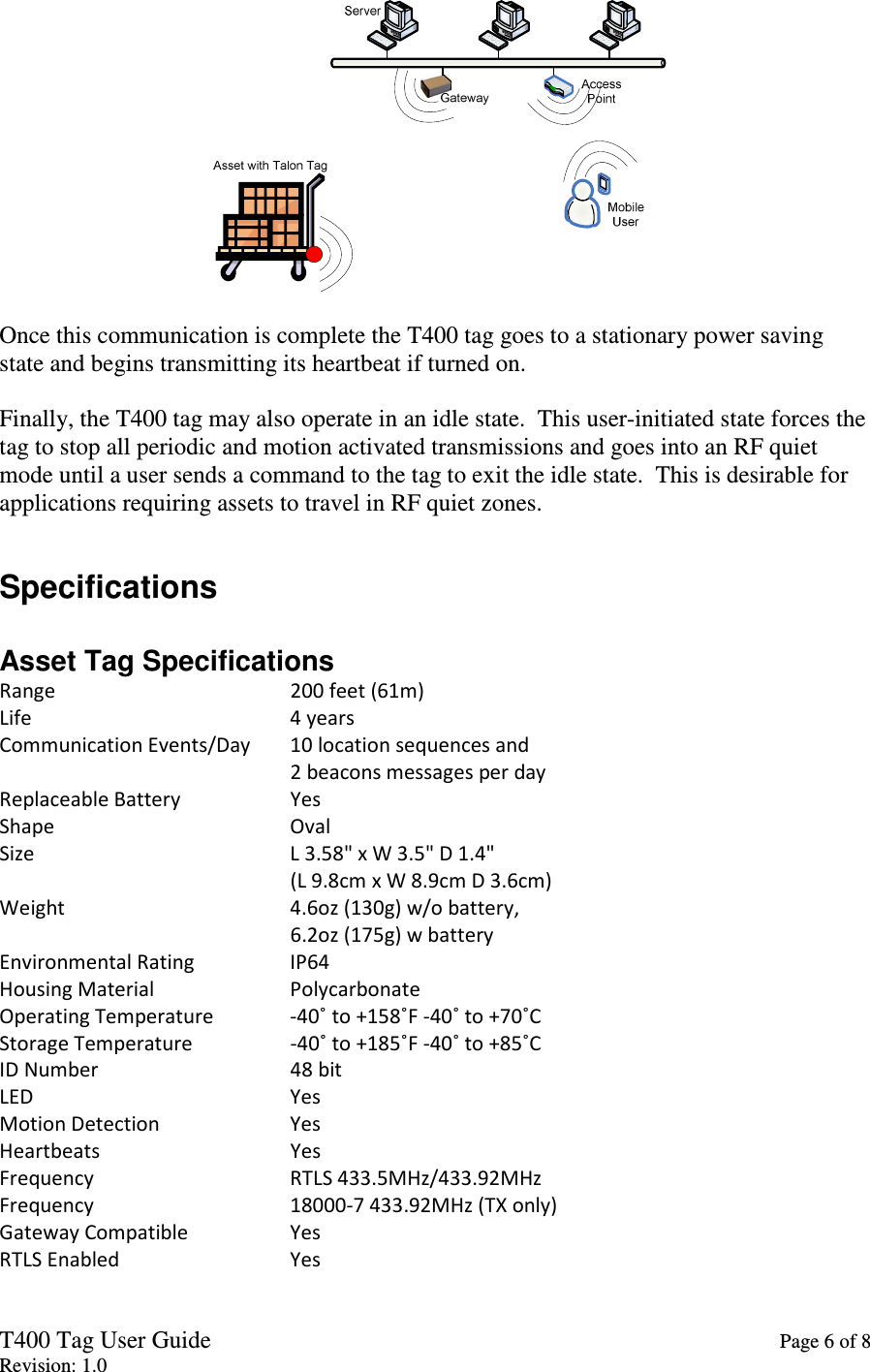 T400 Tag User Guide    Page 6 of 8 Revision: 1.0   Once this communication is complete the T400 tag goes to a stationary power saving state and begins transmitting its heartbeat if turned on.  Finally, the T400 tag may also operate in an idle state.  This user-initiated state forces the tag to stop all periodic and motion activated transmissions and goes into an RF quiet mode until a user sends a command to the tag to exit the idle state.  This is desirable for applications requiring assets to travel in RF quiet zones.  Specifications  Asset Tag Specifications Range         200 feet (61m) Life         4 years Communication Events/Day   10 location sequences and 2 beacons messages per day Replaceable Battery     Yes Shape         Oval Size         L 3.58&quot; x W 3.5&quot; D 1.4&quot; (L 9.8cm x W 8.9cm D 3.6cm) Weight        4.6oz (130g) w/o battery, 6.2oz (175g) w battery Environmental Rating     IP64 Housing Material     Polycarbonate Operating Temperature   -40˚ to +158˚F -40˚ to +70˚C Storage Temperature     -40˚ to +185˚F -40˚ to +85˚C ID Number       48 bit LED         Yes Motion Detection     Yes Heartbeats       Yes Frequency       RTLS 433.5MHz/433.92MHz Frequency       18000-7 433.92MHz (TX only) Gateway Compatible     Yes RTLS Enabled       Yes 