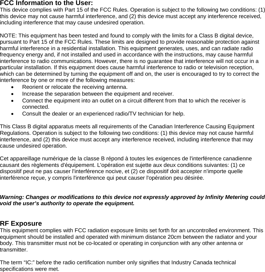   FCC Information to the User: This device complies with Part 15 of the FCC Rules. Operation is subject to the following two conditions: (1) this device may not cause harmful interference, and (2) this device must accept any interference received, including interference that may cause undesired operation.  NOTE: This equipment has been tested and found to comply with the limits for a Class B digital device, pursuant to Part 15 of the FCC Rules. These limits are designed to provide reasonable protection against harmful interference in a residential installation. This equipment generates, uses, and can radiate radio frequency energy and, if not installed and used in accordance with the instructions, may cause harmful interference to radio communications. However, there is no guarantee that interference will not occur in a particular installation. If this equipment does cause harmful interference to radio or television reception, which can be determined by turning the equipment off and on, the user is encouraged to try to correct the interference by one or more of the following measures: &bull;  Reorient or relocate the receiving antenna. &bull;  Increase the separation between the equipment and receiver. &bull;  Connect the equipment into an outlet on a circuit different from that to which the receiver is connected. &bull;  Consult the dealer or an experienced radio/TV technician for help.  This Class B digital apparatus meets all requirements of the Canadian Interference Causing Equipment Regulations. Operation is subject to the following two conditions: (1) this device may not cause harmful interference, and (2) this device must accept any interference received, including interference that may cause undesired operation.  Cet appareillage num&eacute;rique de la classe B r&eacute;pond &agrave; toutes les exigences de l'interf&eacute;rence canadienne causant des r&egrave;glements d'&eacute;quipement. L'op&eacute;ration est sujette aux deux conditions suivantes: (1) ce dispositif peut ne pas causer l'interf&eacute;rence nocive, et (2) ce dispositif doit accepter n'importe quelle interf&eacute;rence re&ccedil;ue, y compris l'interf&eacute;rence qui peut causer l'op&eacute;ration peu d&eacute;sir&eacute;e.   Warning: Changes or modifications to this device not expressly approved by Infinity Metering could void the user&rsquo;s authority to operate the equipment.   RF Exposure This equipment complies with FCC radiation exposure limits set forth for an uncontrolled environment. This equipment should be installed and operated with minimum distance 20cm between the radiator and your body. This transmitter must not be co-located or operating in conjunction with any other antenna or transmitter.  The term &ldquo;IC:&rdquo; before the radio certification number only signifies that Industry Canada technical specifications were met.  