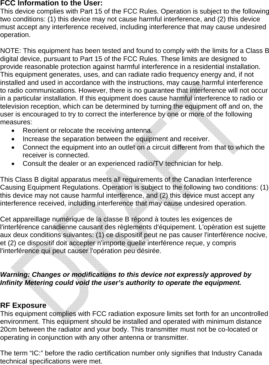  FCC Information to the User: This device complies with Part 15 of the FCC Rules. Operation is subject to the following two conditions: (1) this device may not cause harmful interference, and (2) this device must accept any interference received, including interference that may cause undesired operation.  NOTE: This equipment has been tested and found to comply with the limits for a Class B digital device, pursuant to Part 15 of the FCC Rules. These limits are designed to provide reasonable protection against harmful interference in a residential installation. This equipment generates, uses, and can radiate radio frequency energy and, if not installed and used in accordance with the instructions, may cause harmful interference to radio communications. However, there is no guarantee that interference will not occur in a particular installation. If this equipment does cause harmful interference to radio or television reception, which can be determined by turning the equipment off and on, the user is encouraged to try to correct the interference by one or more of the following measures: &bull;  Reorient or relocate the receiving antenna. &bull;  Increase the separation between the equipment and receiver. &bull;  Connect the equipment into an outlet on a circuit different from that to which the receiver is connected. &bull;  Consult the dealer or an experienced radio/TV technician for help.  This Class B digital apparatus meets all requirements of the Canadian Interference Causing Equipment Regulations. Operation is subject to the following two conditions: (1) this device may not cause harmful interference, and (2) this device must accept any interference received, including interference that may cause undesired operation.  Cet appareillage num&eacute;rique de la classe B r&eacute;pond &agrave; toutes les exigences de l'interf&eacute;rence canadienne causant des r&egrave;glements d'&eacute;quipement. L'op&eacute;ration est sujette aux deux conditions suivantes: (1) ce dispositif peut ne pas causer l'interf&eacute;rence nocive, et (2) ce dispositif doit accepter n'importe quelle interf&eacute;rence re&ccedil;ue, y compris l'interf&eacute;rence qui peut causer l'op&eacute;ration peu d&eacute;sir&eacute;e.   Warning: Changes or modifications to this device not expressly approved by Infinity Metering could void the user&rsquo;s authority to operate the equipment.   RF Exposure This equipment complies with FCC radiation exposure limits set forth for an uncontrolled environment. This equipment should be installed and operated with minimum distance 20cm between the radiator and your body. This transmitter must not be co-located or operating in conjunction with any other antenna or transmitter.  The term &ldquo;IC:&rdquo; before the radio certification number only signifies that Industry Canada technical specifications were met.  