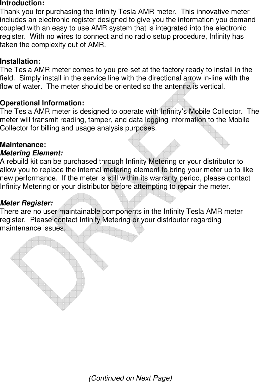   Introduction: Thank you for purchasing the Infinity Tesla AMR meter.  This innovative meter includes an electronic register designed to give you the information you demand coupled with an easy to use AMR system that is integrated into the electronic register.  With no wires to connect and no radio setup procedure, Infinity has taken the complexity out of AMR.  Installation: The Tesla AMR meter comes to you pre-set at the factory ready to install in the field.  Simply install in the service line with the directional arrow in-line with the flow of water.  The meter should be oriented so the antenna is vertical.  Operational Information: The Tesla AMR meter is designed to operate with Infinity&rsquo;s Mobile Collector.  The meter will transmit reading, tamper, and data logging information to the Mobile Collector for billing and usage analysis purposes.  Maintenance: Metering Element: A rebuild kit can be purchased through Infinity Metering or your distributor to allow you to replace the internal metering element to bring your meter up to like new performance.  If the meter is still within its warranty period, please contact Infinity Metering or your distributor before attempting to repair the meter.  Meter Register: There are no user maintainable components in the Infinity Tesla AMR meter register.  Please contact Infinity Metering or your distributor regarding maintenance issues.                  (Continued on Next Page) 