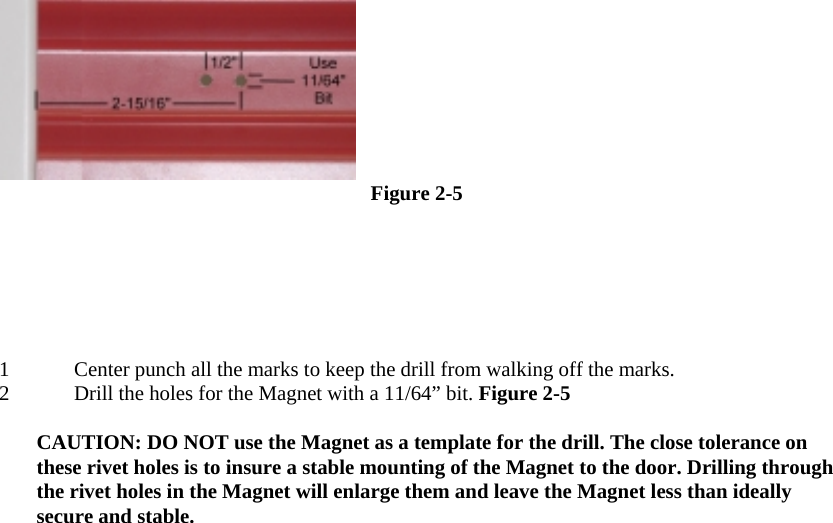   Figure 2-5  1 Center punch all the marks to keep the drill from walking off the marks.  2 Drill the holes for the Magnet with a 11/64” bit. Figure 2-5   CAUTION: DO NOT use the Magnet as a template for the drill. The close tolerance on these rivet holes is to insure a stable mounting of the Magnet to the door. Drilling through the rivet holes in the Magnet will enlarge them and leave the Magnet less than ideally secure and stable.  