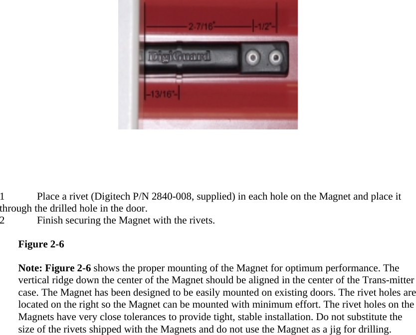  1 Place a rivet (Digitech P/N 2840-008, supplied) in each hole on the Magnet and place it through the drilled hole in the door.  2 Finish securing the Magnet with the rivets.   Figure 2-6  Note: Figure 2-6 shows the proper mounting of the Magnet for optimum performance. The vertical ridge down the center of the Magnet should be aligned in the center of the Trans-mitter case. The Magnet has been designed to be easily mounted on existing doors. The rivet holes are located on the right so the Magnet can be mounted with minimum effort. The rivet holes on the Magnets have very close tolerances to provide tight, stable installation. Do not substitute the size of the rivets shipped with the Magnets and do not use the Magnet as a jig for drilling.  