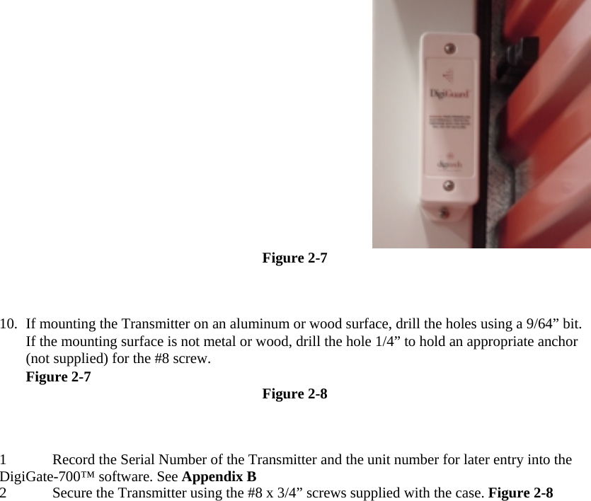  Figure 2-7  10.  If mounting the Transmitter on an aluminum or wood surface, drill the holes using a 9/64” bit. If the mounting surface is not metal or wood, drill the hole 1/4” to hold an appropriate anchor (not supplied) for the #8 screw.  Figure 2-7  Figure 2-8  1 Record the Serial Number of the Transmitter and the unit number for later entry into the DigiGate-700™ software. See Appendix B  2 Secure the Transmitter using the #8 x 3/4” screws supplied with the case. Figure 2-8    