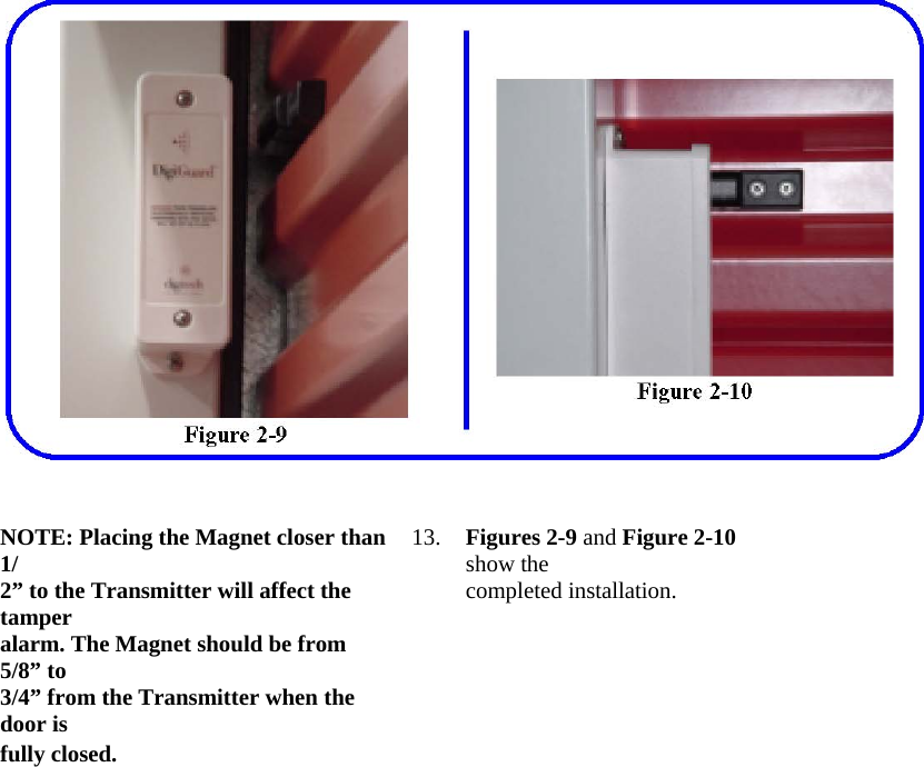  NOTE: Placing the Magnet closer than 1/  13.  Figures 2-9 and Figure 2-10 show the  2” to the Transmitter will affect the tamper  completed installation.  alarm. The Magnet should be from 5/8” to   3/4” from the Transmitter when the door is   fully closed.     