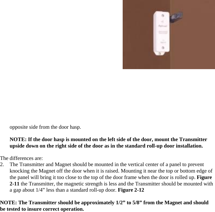  opposite side from the door hasp.  NOTE: If the door hasp is mounted on the left side of the door, mount the Transmitter upside down on the right side of the door as in the standard roll-up door installation.  The differences are:  2.  The Transmitter and Magnet should be mounted in the vertical center of a panel to prevent knocking the Magnet off the door when it is raised. Mounting it near the top or bottom edge of the panel will bring it too close to the top of the door frame when the door is rolled up. Figure 2-11 the Transmitter, the magnetic strength is less and the Transmitter should be mounted with a gap about 1/4” less than a standard roll-up door. Figure 2-12  NOTE: The Transmitter should be approximately 1/2” to 5/8” from the Magnet and should be tested to insure correct operation.  