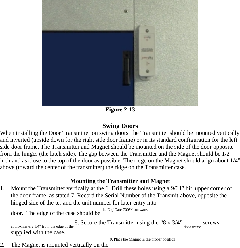   Figure 2-13  Swing Doors  When installing the Door Transmitter on swing doors, the Transmitter should be mounted vertically and inverted (upside down for the right side door frame) or in its standard configuration for the left side door frame. The Transmitter and Magnet should be mounted on the side of the door opposite from the hinges (the latch side). The gap between the Transmitter and the Magnet should be 1/2 inch and as close to the top of the door as possible. The ridge on the Magnet should align about 1/4” above (toward the center of the transmitter) the ridge on the Transmitter case.  Mounting the Transmitter and Magnet  1.  Mount the Transmitter vertically at the 6. Drill these holes using a 9/64” bit. upper corner of the door frame, as stated 7. Record the Serial Number of the Transmit-above, opposite the hinged side of the ter and the unit number for later entry into  door.  The edge of the case should be the DigiGate-700™ software.  approximately 1/4” from the edge of the 8. Secure the Transmitter using the #8 x 3/4” door frame. screws supplied with the case.  2.  The Magnet is mounted vertically on the 9. Place the Magnet in the proper position  