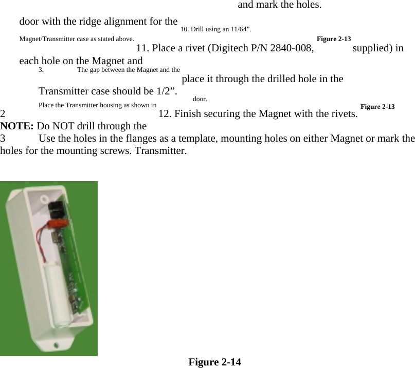 and mark the holes.  door with the ridge alignment for the 10. Drill using an 11/64”.  Magnet/Transmitter case as stated above. 11. Place a rivet (Digitech P/N 2840-008, Figure 2-13 supplied) in each hole on the Magnet and   3.  The gap between the Magnet and the place it through the drilled hole in the   Transmitter case should be 1/2”.  door.  2 Place the Transmitter housing as shown in 12. Finish securing the Magnet with the rivets. Figure 2-13 NOTE: Do NOT drill through the  3 Use the holes in the flanges as a template, mounting holes on either Magnet or mark the holes for the mounting screws. Transmitter.     Figure 2-14  