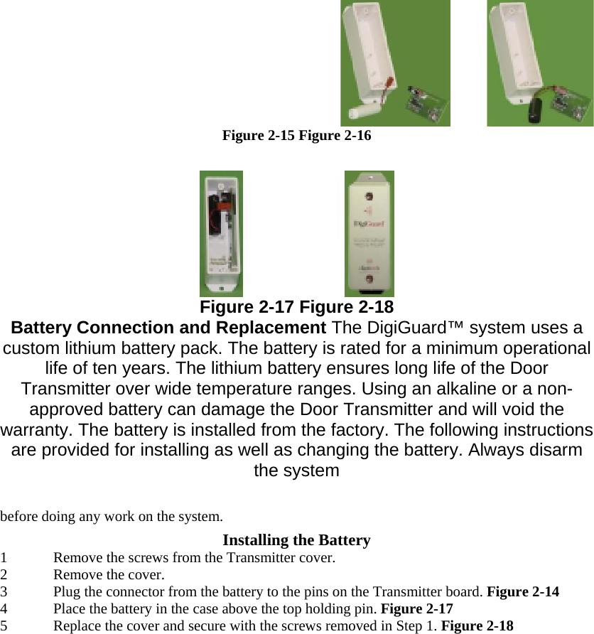  Figure 2-15 Figure 2-16   Figure 2-17 Figure 2-18 Battery Connection and Replacement The DigiGuard™ system uses a custom lithium battery pack. The battery is rated for a minimum operational life of ten years. The lithium battery ensures long life of the Door Transmitter over wide temperature ranges. Using an alkaline or a non-approved battery can damage the Door Transmitter and will void the warranty. The battery is installed from the factory. The following instructions are provided for installing as well as changing the battery. Always disarm the system  before doing any work on the system.  Installing the Battery  1 Remove the screws from the Transmitter cover.  2 Remove the cover.  3 Plug the connector from the battery to the pins on the Transmitter board. Figure 2-14  4 Place the battery in the case above the top holding pin. Figure 2-17  5 Replace the cover and secure with the screws removed in Step 1. Figure 2-18  