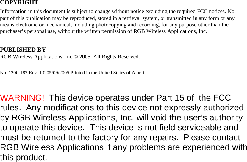 Guide COPYRIGHT  Information in this document is subject to change without notice excluding the required FCC notices. No part of this publication may be reproduced, stored in a retrieval system, or transmitted in any form or any means electronic or mechanical, including photocopying and recording, for any purpose other than the purchaser’s personal use, without the written permission of RGB Wireless Applications, Inc.  PUBLISHED BY  RGB Wireless Applications, Inc © 2005  All Rights Reserved. No. 1200-182 Rev. 1.0 05/09/2005 Printed in the United States of America   WARNING!  This device operates under Part 15 of  the FCC rules.  Any modifications to this device not expressly authorized by RGB Wireless Applications, Inc. will void the user’s authority to operate this device.  This device is not field serviceable and must be returned to the factory for any repairs.  Please contact RGB Wireless Applications if any problems are experienced with this product. 