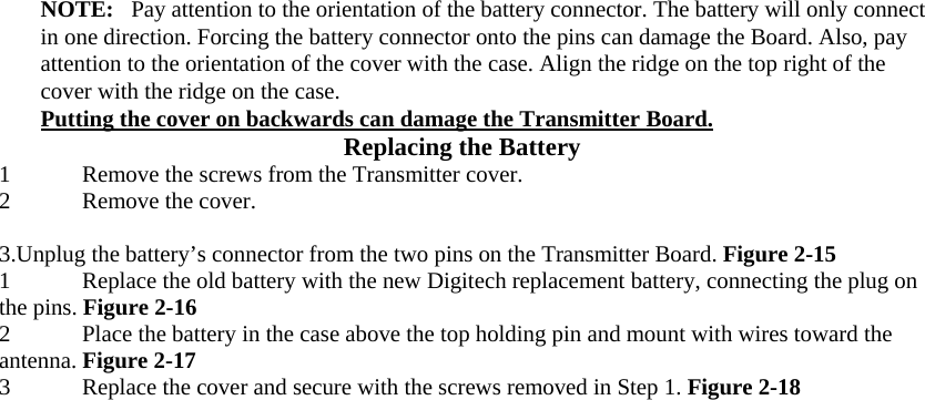  NOTE:   Pay attention to the orientation of the battery connector. The battery will only connect in one direction. Forcing the battery connector onto the pins can damage the Board. Also, pay attention to the orientation of the cover with the case. Align the ridge on the top right of the cover with the ridge on the case.  Putting the cover on backwards can damage the Transmitter Board.  Replacing the Battery  1 Remove the screws from the Transmitter cover.  2 Remove the cover.   3.Unplug the battery’s connector from the two pins on the Transmitter Board. Figure 2-15  1 Replace the old battery with the new Digitech replacement battery, connecting the plug on the pins. Figure 2-16  2 Place the battery in the case above the top holding pin and mount with wires toward the antenna. Figure 2-17  3 Replace the cover and secure with the screws removed in Step 1. Figure 2-18                    