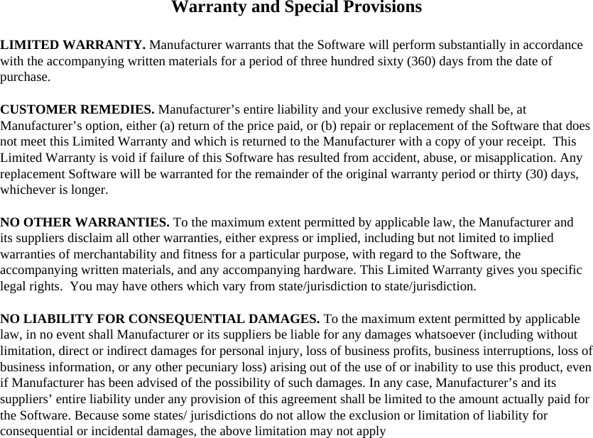 Warranty and Special Provisions  LIMITED WARRANTY. Manufacturer warrants that the Software will perform substantially in accordance with the accompanying written materials for a period of three hundred sixty (360) days from the date of purchase.  CUSTOMER REMEDIES. Manufacturer’s entire liability and your exclusive remedy shall be, at Manufacturer’s option, either (a) return of the price paid, or (b) repair or replacement of the Software that does not meet this Limited Warranty and which is returned to the Manufacturer with a copy of your receipt.  This Limited Warranty is void if failure of this Software has resulted from accident, abuse, or misapplication. Any replacement Software will be warranted for the remainder of the original warranty period or thirty (30) days, whichever is longer.  NO OTHER WARRANTIES. To the maximum extent permitted by applicable law, the Manufacturer and its suppliers disclaim all other warranties, either express or implied, including but not limited to implied warranties of merchantability and fitness for a particular purpose, with regard to the Software, the accompanying written materials, and any accompanying hardware. This Limited Warranty gives you specific legal rights.  You may have others which vary from state/jurisdiction to state/jurisdiction.  NO LIABILITY FOR CONSEQUENTIAL DAMAGES. To the maximum extent permitted by applicable law, in no event shall Manufacturer or its suppliers be liable for any damages whatsoever (including without limitation, direct or indirect damages for personal injury, loss of business profits, business interruptions, loss of business information, or any other pecuniary loss) arising out of the use of or inability to use this product, even if Manufacturer has been advised of the possibility of such damages. In any case, Manufacturer’s and its suppliers’ entire liability under any provision of this agreement shall be limited to the amount actually paid for the Software. Because some states/ jurisdictions do not allow the exclusion or limitation of liability for consequential or incidental damages, the above limitation may not apply       