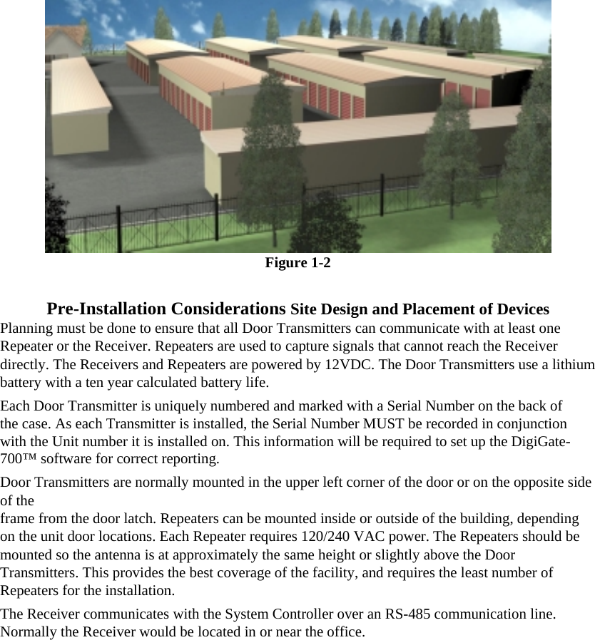  Figure 1-2  Pre-Installation Considerations Site Design and Placement of Devices Planning must be done to ensure that all Door Transmitters can communicate with at least one Repeater or the Receiver. Repeaters are used to capture signals that cannot reach the Receiver directly. The Receivers and Repeaters are powered by 12VDC. The Door Transmitters use a lithium battery with a ten year calculated battery life.  Each Door Transmitter is uniquely numbered and marked with a Serial Number on the back of the case. As each Transmitter is installed, the Serial Number MUST be recorded in conjunction with the Unit number it is installed on. This information will be required to set up the DigiGate-700™ software for correct reporting.  Door Transmitters are normally mounted in the upper left corner of the door or on the opposite side of the  frame from the door latch. Repeaters can be mounted inside or outside of the building, depending on the unit door locations. Each Repeater requires 120/240 VAC power. The Repeaters should be mounted so the antenna is at approximately the same height or slightly above the Door Transmitters. This provides the best coverage of the facility, and requires the least number of Repeaters for the installation.  The Receiver communicates with the System Controller over an RS-485 communication line. Normally the Receiver would be located in or near the office.   