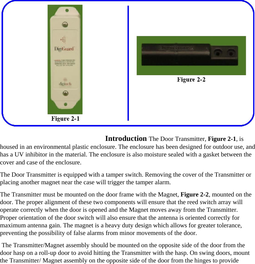   Introduction The Door Transmitter, Figure 2-1, is housed in an environmental plastic enclosure. The enclosure has been designed for outdoor use, and has a UV inhibitor in the material. The enclosure is also moisture sealed with a gasket between the cover and case of the enclosure.  The Door Transmitter is equipped with a tamper switch. Removing the cover of the Transmitter or placing another magnet near the case will trigger the tamper alarm.  The Transmitter must be mounted on the door frame with the Magnet, Figure 2-2, mounted on the door. The proper alignment of these two components will ensure that the reed switch array will operate correctly when the door is opened and the Magnet moves away from the Transmitter.   Proper orientation of the door switch will also ensure that the antenna is oriented correctly for maximum antenna gain. The magnet is a heavy duty design which allows for greater tolerance, preventing the possibility of false alarms from minor movements of the door.  The Transmitter/Magnet assembly should be mounted on the opposite side of the door from the door hasp on a roll-up door to avoid hitting the Transmitter with the hasp. On swing doors, mount the Transmitter/ Magnet assembly on the opposite side of the door from the hinges to provide 