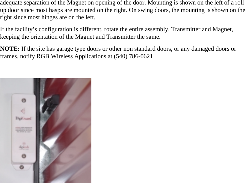 adequate separation of the Magnet on opening of the door. Mounting is shown on the left of a roll-up door since most hasps are mounted on the right. On swing doors, the mounting is shown on the right since most hinges are on the left.  If the facility’s configuration is different, rotate the entire assembly, Transmitter and Magnet, keeping the orientation of the Magnet and Transmitter the same.  NOTE: If the site has garage type doors or other non standard doors, or any damaged doors or frames, notify RGB Wireless Applications at (540) 786-0621    