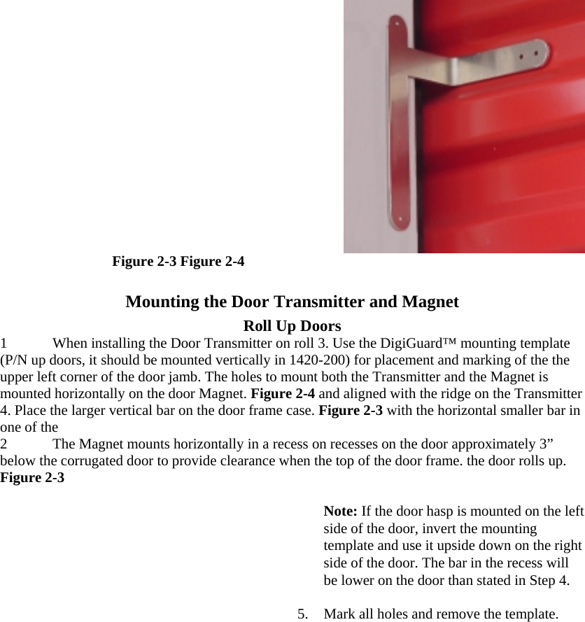  Figure 2-3 Figure 2-4  Mounting the Door Transmitter and Magnet  Roll Up Doors  1 When installing the Door Transmitter on roll 3. Use the DigiGuard™ mounting template (P/N up doors, it should be mounted vertically in 1420-200) for placement and marking of the the upper left corner of the door jamb. The holes to mount both the Transmitter and the Magnet is mounted horizontally on the door Magnet. Figure 2-4 and aligned with the ridge on the Transmitter 4. Place the larger vertical bar on the door frame case. Figure 2-3 with the horizontal smaller bar in one of the  2 The Magnet mounts horizontally in a recess on recesses on the door approximately 3” below the corrugated door to provide clearance when the top of the door frame. the door rolls up. Figure 2-3   Note: If the door hasp is mounted on the left side of the door, invert the mounting template and use it upside down on the right side of the door. The bar in the recess will be lower on the door than stated in Step 4.  5.  Mark all holes and remove the template.  