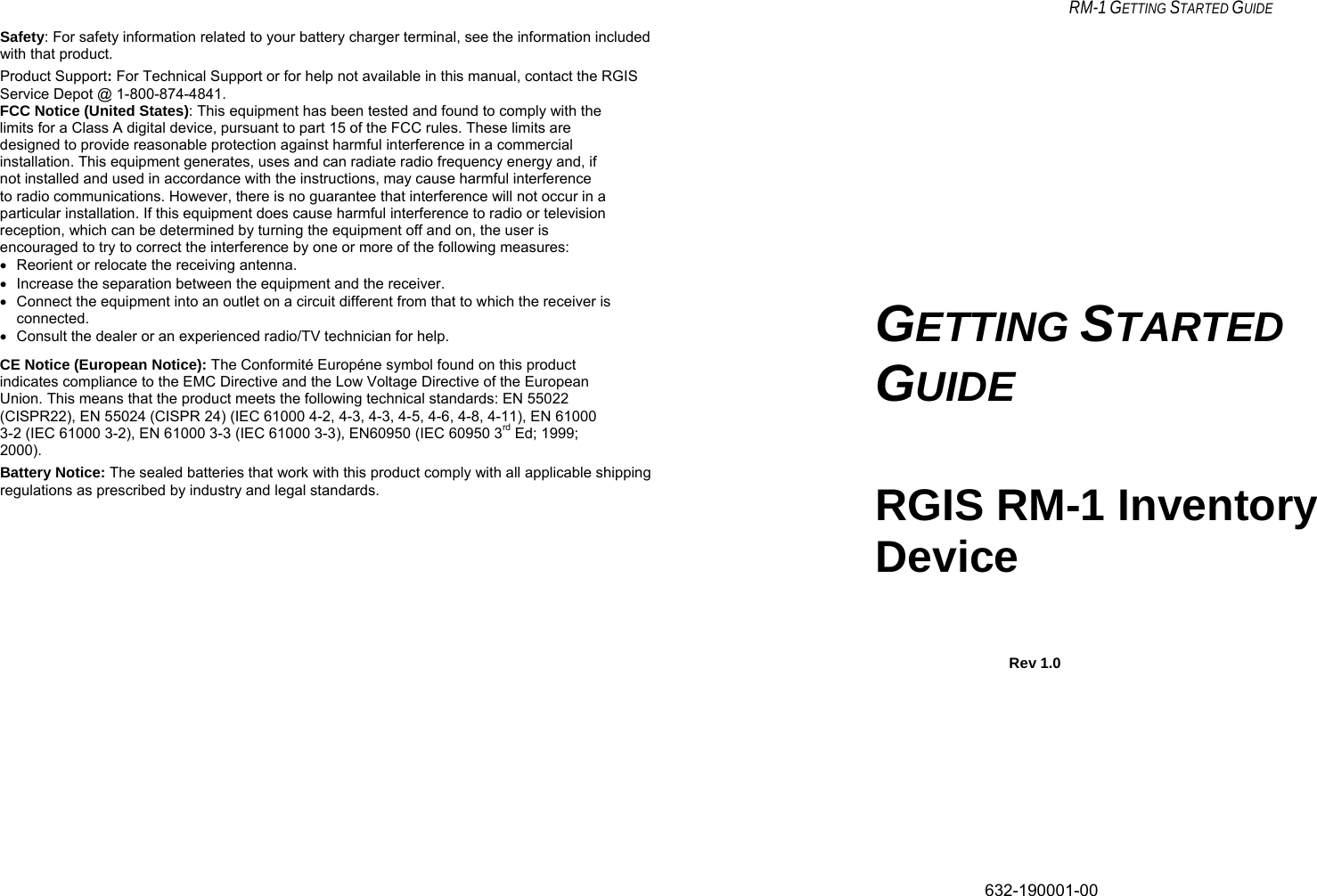     RM-1 GETTING STARTED GUIDE Safety: For safety information related to your battery charger terminal, see the information included with that product. Product Support: For Technical Support or for help not available in this manual, contact the RGIS Service Depot @ 1-800-874-4841. FCC Notice (United States): This equipment has been tested and found to comply with the limits for a Class A digital device, pursuant to part 15 of the FCC rules. These limits are designed to provide reasonable protection against harmful interference in a commercial installation. This equipment generates, uses and can radiate radio frequency energy and, if not installed and used in accordance with the instructions, may cause harmful interference to radio communications. However, there is no guarantee that interference will not occur in a particular installation. If this equipment does cause harmful interference to radio or television reception, which can be determined by turning the equipment off and on, the user is encouraged to try to correct the interference by one or more of the following measures: •  Reorient or relocate the receiving antenna. •  Increase the separation between the equipment and the receiver. •  Connect the equipment into an outlet on a circuit different from that to which the receiver is connected. •  Consult the dealer or an experienced radio/TV technician for help. CE Notice (European Notice): The Conformité Européne symbol found on this product indicates compliance to the EMC Directive and the Low Voltage Directive of the European Union. This means that the product meets the following technical standards: EN 55022 (CISPR22), EN 55024 (CISPR 24) (IEC 61000 4-2, 4-3, 4-3, 4-5, 4-6, 4-8, 4-11), EN 61000 3-2 (IEC 61000 3-2), EN 61000 3-3 (IEC 61000 3-3), EN60950 (IEC 60950 3rd Ed; 1999; 2000). Battery Notice: The sealed batteries that work with this product comply with all applicable shipping regulations as prescribed by industry and legal standards.     GETTING STARTED GUIDE RGIS RM-1 Inventory Device        Rev 1.0           632-190001-00   