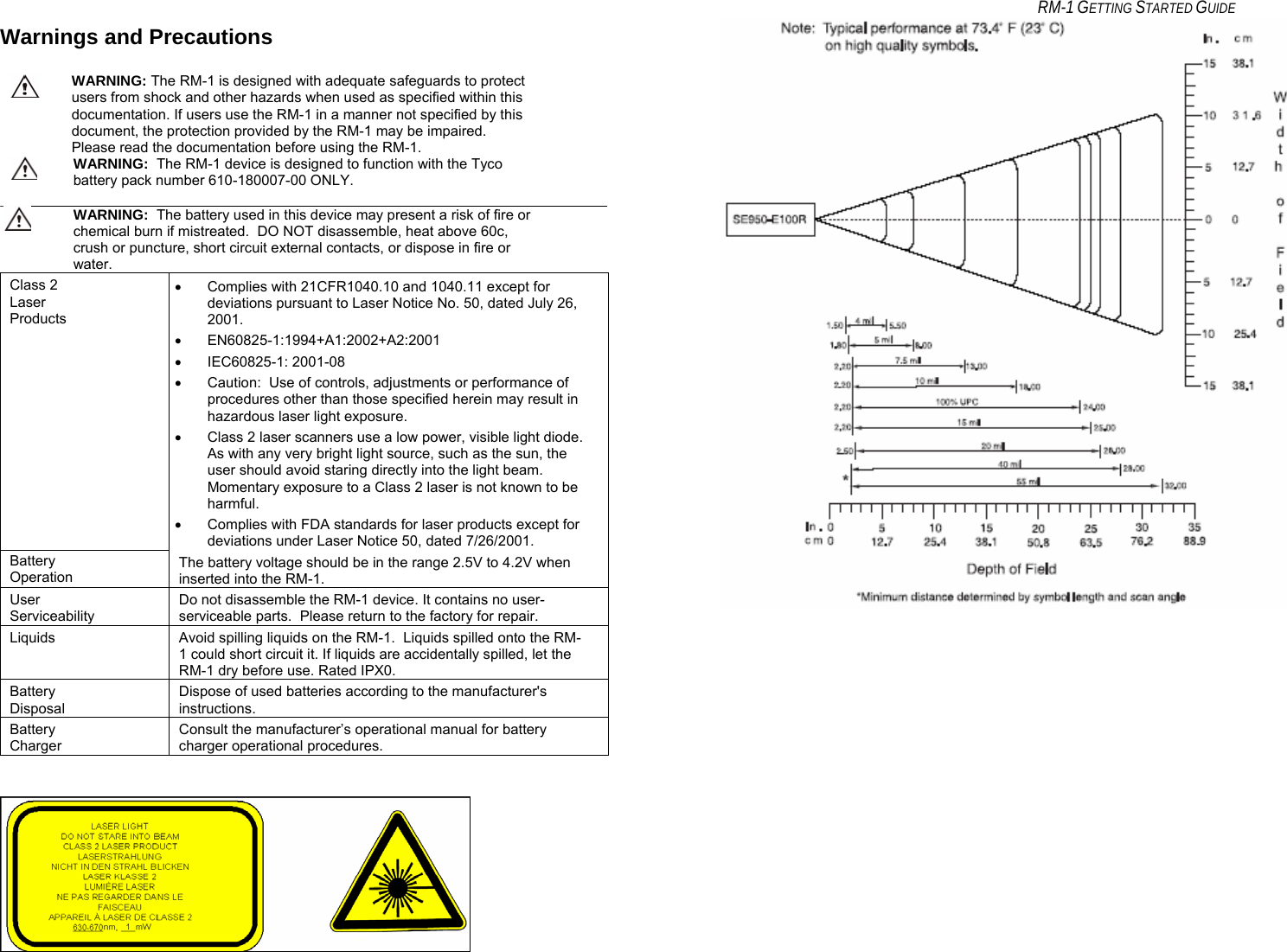     RM-1 GETTING STARTED GUIDE Warnings and Precautions   WARNING: The RM-1 is designed with adequate safeguards to protect users from shock and other hazards when used as specified within this documentation. If users use the RM-1 in a manner not specified by this document, the protection provided by the RM-1 may be impaired. Please read the documentation before using the RM-1.  WARNING:  The RM-1 device is designed to function with the Tyco battery pack number 610-180007-00 ONLY.   WARNING:  The battery used in this device may present a risk of fire or chemical burn if mistreated.  DO NOT disassemble, heat above 60c, crush or puncture, short circuit external contacts, or dispose in fire or water. Class 2 Laser Products •  Complies with 21CFR1040.10 and 1040.11 except for deviations pursuant to Laser Notice No. 50, dated July 26, 2001. • EN60825-1:1994+A1:2002+A2:2001 • IEC60825-1: 2001-08 •  Caution:  Use of controls, adjustments or performance of procedures other than those specified herein may result in hazardous laser light exposure. •  Class 2 laser scanners use a low power, visible light diode.  As with any very bright light source, such as the sun, the user should avoid staring directly into the light beam.  Momentary exposure to a Class 2 laser is not known to be harmful. •  Complies with FDA standards for laser products except for deviations under Laser Notice 50, dated 7/26/2001. Battery Operation The battery voltage should be in the range 2.5V to 4.2V when inserted into the RM-1.  User Serviceability Do not disassemble the RM-1 device. It contains no user-serviceable parts.  Please return to the factory for repair. Liquids  Avoid spilling liquids on the RM-1.  Liquids spilled onto the RM-1 could short circuit it. If liquids are accidentally spilled, let the RM-1 dry before use. Rated IPX0. Battery Disposal Dispose of used batteries according to the manufacturer&apos;s instructions. Battery Charger Consult the manufacturer’s operational manual for battery charger operational procedures.                          