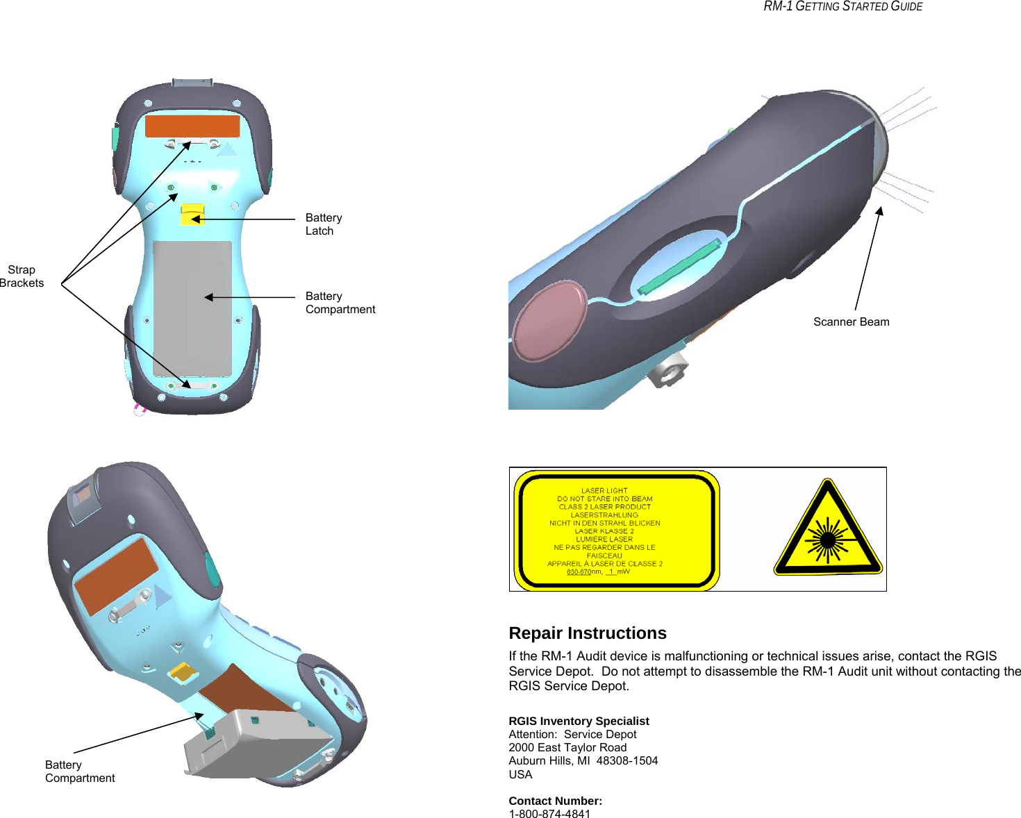    RM-1 GETTING STARTED GUIDE           Repair Instructions If the RM-1 Audit device is malfunctioning or technical issues arise, contact the RGIS Service Depot.  Do not attempt to disassemble the RM-1 Audit unit without contacting the RGIS Service Depot.  RGIS Inventory Specialist Attention:  Service Depot 2000 East Taylor Road Auburn Hills, MI  48308-1504 USA  Contact Number: 1-800-874-4841 Strap Brackets Battery Latch Battery Compartment Battery Compartment Scanner Beam 