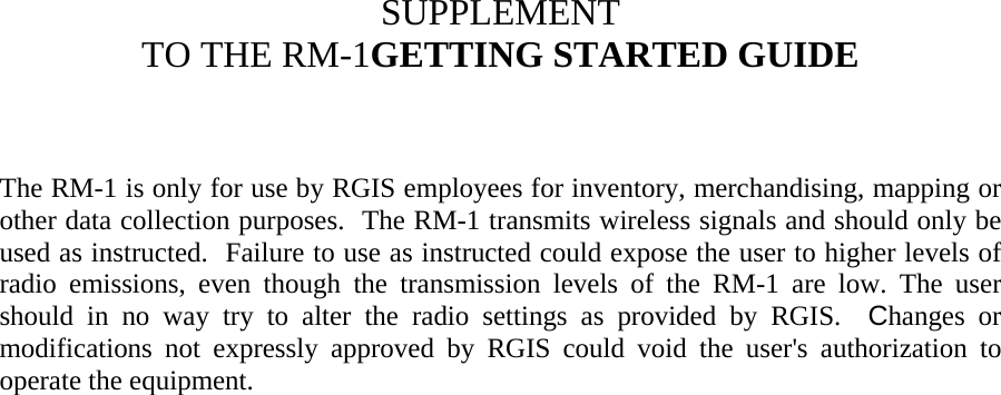     SUPPLEMENT  TO THE RM-1GETTING STARTED GUIDE    The RM-1 is only for use by RGIS employees for inventory, merchandising, mapping or other data collection purposes.  The RM-1 transmits wireless signals and should only be used as instructed.  Failure to use as instructed could expose the user to higher levels of radio emissions, even though the transmission levels of the RM-1 are low. The user should in no way try to alter the radio settings as provided by RGIS.  Changes or modifications not expressly approved by RGIS could void the user&apos;s authorization to operate the equipment.     