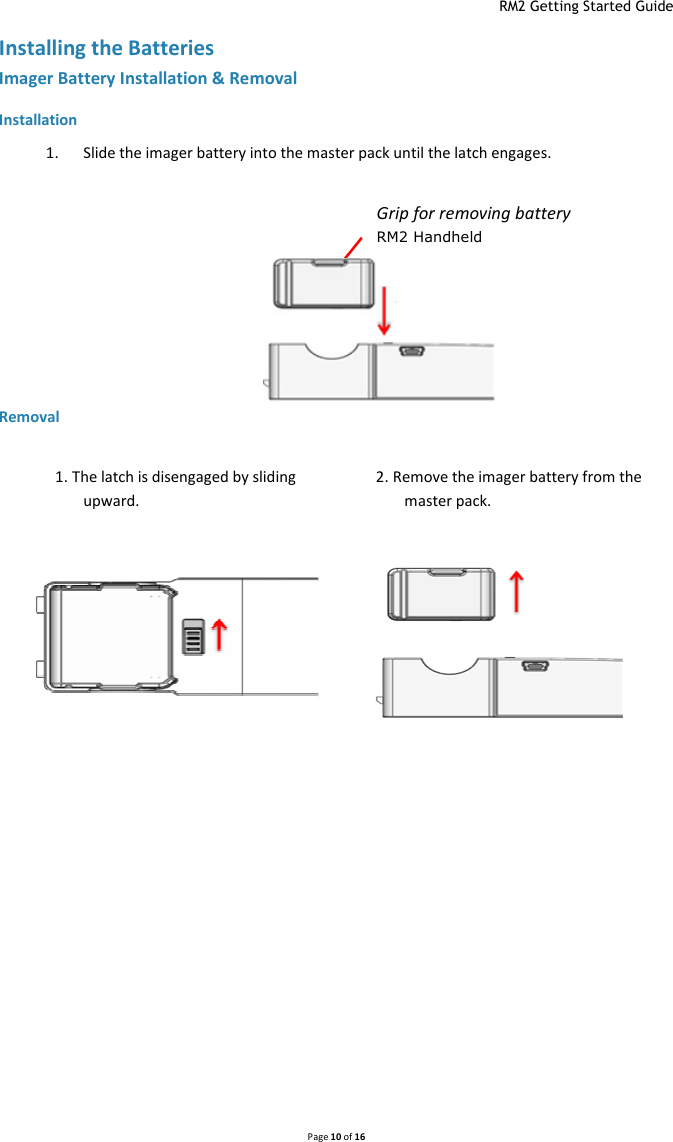  RM2 Getting Started Guide   Page 10 of 16  Installing the Batteries Imager Battery Installation &amp; Removal   Installation 1. Slide the imager battery into the master pack until the latch engages.  Removal       1. The latch is disengaged by sliding upward. 2. Remove the imager battery from the master pack. Grip for removing battery RM2 Handheld 