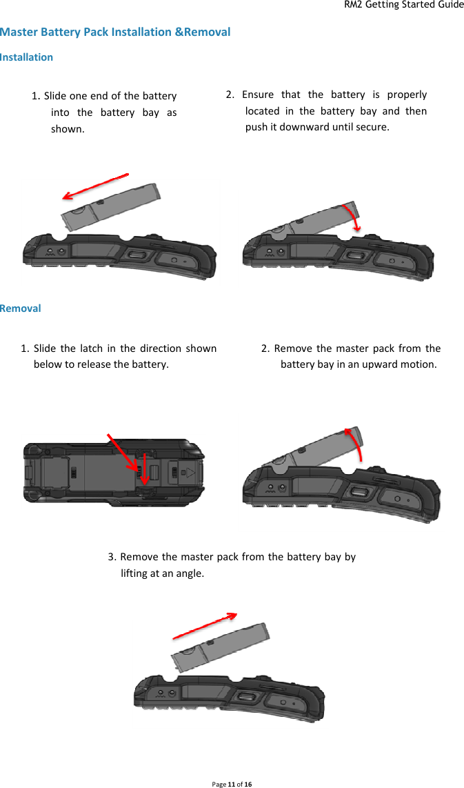  RM2 Getting Started Guide   Page 11 of 16  Master Battery Pack Installation &amp;Removal Installation Removal 3. Remove the master pack from the battery bay by lifting at an angle. 1.  Slide  the  latch  in  the  direction  shown below to release the battery. 2.  Remove  the  master  pack  from  the battery bay in an upward motion. 1. Slide one end of the battery into  the  battery  bay  as shown.  2. Ensure  that  the  battery  is  properly located  in  the  battery  bay  and  then push it downward until secure. 