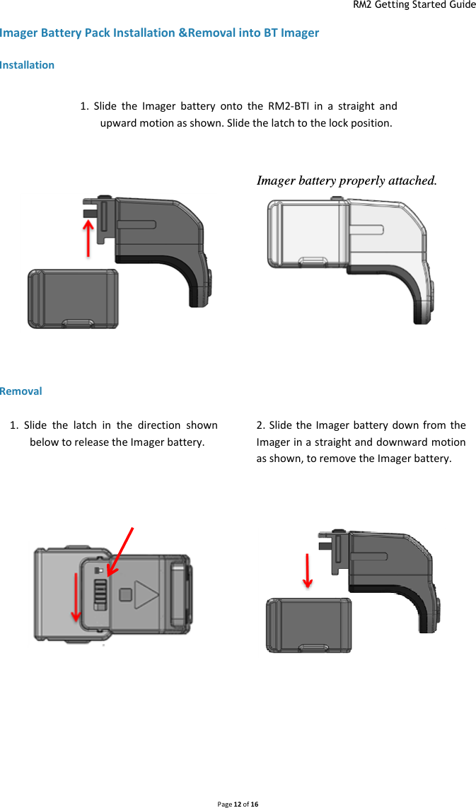  RM2 Getting Started Guide   Page 12 of 16  Imager Battery Pack Installation &amp;Removal into BT Imager Installation  Removal     1.  Slide  the  latch  in  the  direction  shown below to release the Imager battery.  2. Slide the Imager  battery down from  the Imager in a straight and downward motion as shown, to remove the Imager battery. Imager battery properly attached.  1.  Slide  the  Imager  battery  onto  the RM2-BTI in  a  straight  and upward motion as shown. Slide the latch to the lock position. 