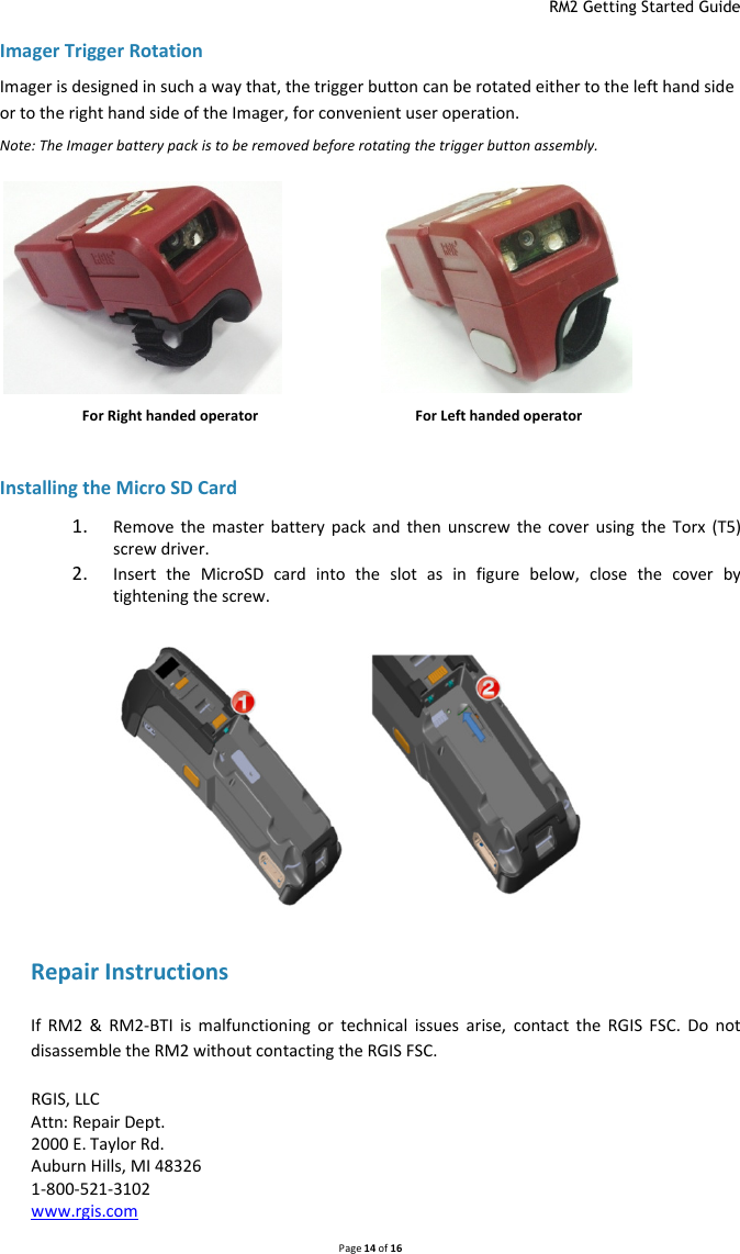  RM2 Getting Started Guide   Page 14 of 16  Imager Trigger Rotation Imager is designed in such a way that, the trigger button can be rotated either to the left hand side or to the right hand side of the Imager, for convenient user operation. Note: The Imager battery pack is to be removed before rotating the trigger button assembly.                   For Right handed operator             For Left handed operator  Installing the Micro SD Card 1. Remove  the  master  battery  pack  and  then  unscrew  the  cover  using  the  Torx  (T5) screw driver. 2. Insert  the  MicroSD  card  into  the  slot  as  in  figure  below,  close  the  cover  by tightening the screw.            Repair Instructions If  RM2  &amp;  RM2-BTI  is  malfunctioning  or  technical  issues  arise,  contact  the  RGIS  FSC.  Do  not disassemble the RM2 without contacting the RGIS FSC. RGIS, LLC Attn: Repair Dept. 2000 E. Taylor Rd. Auburn Hills, MI 48326 1-800-521-3102 www.rgis.com   