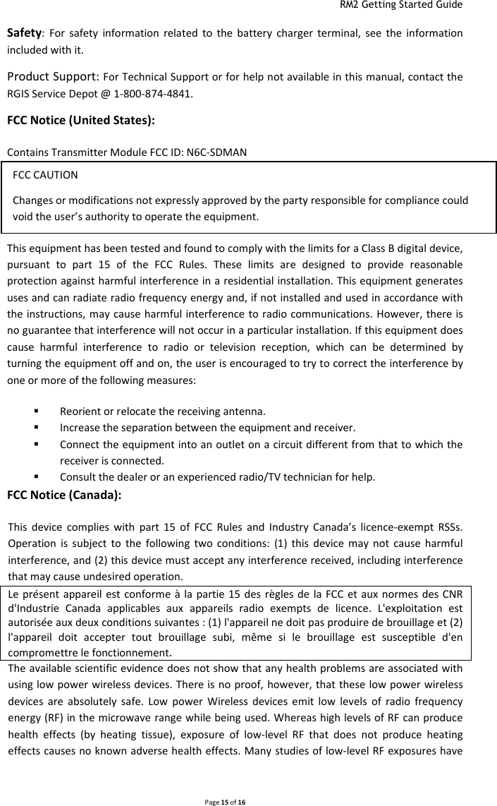  RM2 Getting Started Guide   Page 15 of 16  Safety:  For  safety  information  related  to  the  battery  charger  terminal,  see  the  information included with it. Product Support: For Technical Support or for help not available in this manual, contact the RGIS Service Depot @ 1-800-874-4841. FCC Notice (United States):  Contains Transmitter Module FCC ID: N6C-SDMAN This device complies with part 15 of the FCC  Rules. Operation is subject  to the following two conditions: (1) This device may not cause harmful interference, and (2) this device must accept any interference received, including interference that may cause undesired operation. This equipment has been tested and found to comply with the limits for a Class B digital device, pursuant  to  part  15  of  the  FCC  Rules.  These  limits  are  designed  to  provide  reasonable protection against harmful interference in a residential installation. This equipment generates uses and can radiate radio frequency energy and, if not installed and used in accordance with the instructions, may cause harmful interference to radio communications. However, there is no guarantee that interference will not occur in a particular installation. If this equipment does cause  harmful  interference  to  radio  or  television  reception,  which  can  be  determined  by turning the equipment off and on, the user is encouraged to try to correct the interference by one or more of the following measures:  Reorient or relocate the receiving antenna.  Increase the separation between the equipment and receiver.  Connect the equipment into an outlet on a circuit different from that to which the receiver is connected.  Consult the dealer or an experienced radio/TV technician for help. FCC Notice (Canada):  This  device  complies  with  part  15  of  FCC  Rules  and  Industry  Canada’s  licence-exempt  RSSs. Operation  is  subject  to  the  following  two  conditions:  (1)  this  device  may  not  cause  harmful interference, and (2) this device must accept any interference received, including interference that may cause undesired operation. Le présent  appareil est  conforme à  la  partie 15 des règles  de  la FCC et aux normes des CNR d&apos;Industrie  Canada  applicables  aux  appareils  radio  exempts  de  licence.  L&apos;exploitation  est autorisée aux deux conditions suivantes : (1) l&apos;appareil ne doit pas produire de brouillage et (2) l&apos;appareil  doit  accepter  tout  brouillage  subi,  même  si  le  brouillage  est  susceptible  d&apos;en compromettre le fonctionnement. The available scientific evidence does not show that any health problems are associated with using low power wireless devices. There is no proof, however, that these low power wireless devices  are  absolutely  safe.  Low  power  Wireless  devices  emit  low  levels  of  radio  frequency energy (RF) in the microwave range while being used. Whereas high levels of RF can produce health  effects  (by  heating  tissue),  exposure  of  low-level  RF  that  does  not  produce  heating effects causes no known adverse health effects. Many studies of low-level RF exposures have FCC CAUTION Changes or modifications not expressly approved by the party responsible for compliance could void the user’s authority to operate the equipment. 