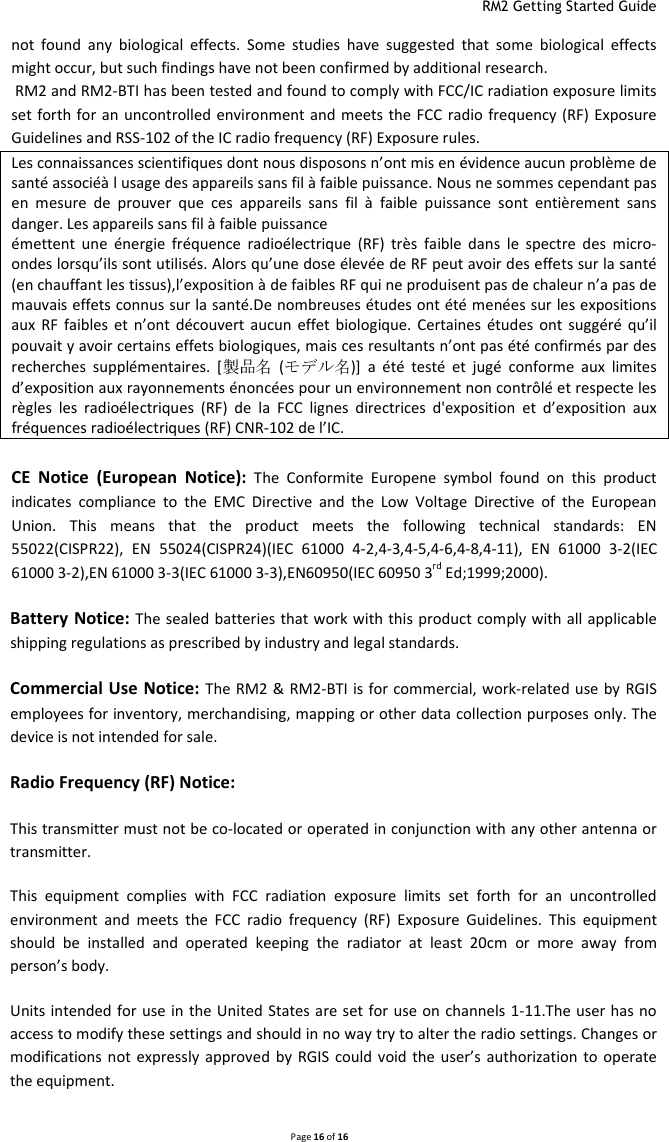  RM2 Getting Started Guide   Page 16 of 16  not  found  any  biological  effects.  Some  studies  have  suggested  that  some  biological  effects might occur, but such findings have not been confirmed by additional research.  RM2 and RM2-BTI has been tested and found to comply with FCC/IC radiation exposure limits set forth for an  uncontrolled environment and  meets the  FCC  radio frequency (RF)  Exposure Guidelines and RSS-102 of the IC radio frequency (RF) Exposure rules. Les connaissances scientifiques dont nous disposons n’ont mis en évidence aucun problème de santé associéà l usage des appareils sans fil à faible puissance. Nous ne sommes cependant pas en  mesure  de  prouver  que  ces  appareils  sans  fil  à  faible  puissance  sont  entièrement  sans danger. Les appareils sans fil à faible puissance émettent  une  énergie  fréquence  radioélectrique  (RF)  très  faible  dans  le  spectre  des  micro-ondes lorsqu’ils sont utilisés. Alors qu’une dose élevée de RF peut avoir des effets sur la santé (en chauffant les tissus),l’exposition à de faibles RF qui ne produisent pas de chaleur n’a pas de mauvais effets connus sur la santé.De nombreuses études ont été menées sur les expositions aux  RF  faibles et  n’ont  découvert aucun  effet biologique.  Certaines études  ont  suggéré  qu’il pouvait y avoir certains effets biologiques, mais ces resultants n’ont pas été confirmés par des recherches  supplémentaires.  [   ( )]  a  été  testé  et  jugé  conforme  aux  limites d’exposition aux rayonnements énoncées pour un environnement non contrôlé et respecte les règles  les  radioélectriques  (RF)  de  la  FCC  lignes  directrices  d&apos;exposition  et  d’exposition  aux fréquences radioélectriques (RF) CNR-102 de l’IC.  CE  Notice  (European  Notice): The  Conformite  Europene  symbol  found  on  this  product indicates  compliance  to  the  EMC  Directive  and  the  Low  Voltage  Directive  of  the  European Union.  This  means  that  the  product  meets  the  following  technical  standards:  EN 55022(CISPR22),  EN  55024(CISPR24)(IEC  61000  4-2,4-3,4-5,4-6,4-8,4-11),  EN  61000  3-2(IEC 61000 3-2),EN 61000 3-3(IEC 61000 3-3),EN60950(IEC 60950 3rd Ed;1999;2000). Battery Notice: The sealed batteries that work with this product comply with all applicable shipping regulations as prescribed by industry and legal standards. Commercial Use Notice: The RM2 &amp;  RM2-BTI is for commercial, work-related use by RGIS employees for inventory, merchandising, mapping or other data collection purposes only. The device is not intended for sale. Radio Frequency (RF) Notice: This transmitter must not be co-located or operated in conjunction with any other antenna or transmitter. This  equipment  complies  with  FCC  radiation  exposure  limits  set  forth  for  an  uncontrolled environment  and  meets  the  FCC  radio  frequency  (RF)  Exposure  Guidelines.  This  equipment should  be  installed  and  operated  keeping  the  radiator  at  least  20cm  or  more  away  from person’s body. Units intended for use in the United States are set  for use on  channels 1-11.The user has no access to modify these settings and should in no way try to alter the radio settings. Changes or modifications not  expressly approved  by  RGIS  could void the  user’s  authorization  to operate the equipment. 