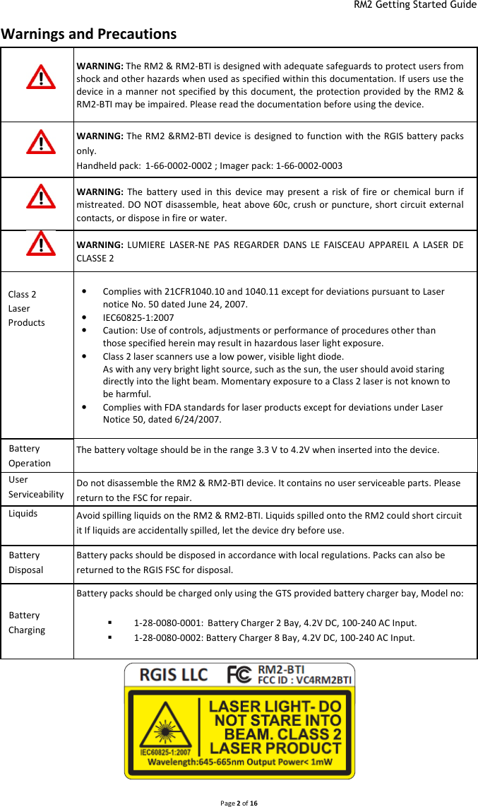  RM2 Getting Started Guide   Page 2 of 16  Warnings and Precautions  WARNING: The RM2 &amp; RM2-BTI is designed with adequate safeguards to protect users from shock and other hazards when used as specified within this documentation. If users use the device in a manner not specified by this document, the protection provided by the RM2 &amp; RM2-BTI may be impaired. Please read the documentation before using the device.  WARNING: The  RM2 &amp;RM2-BTI device is  designed to function with the RGIS battery packs only. Handheld pack: 1-66-0002-0002 ; Imager pack: 1-66-0002-0003  WARNING:  The  battery  used  in  this  device  may  present  a  risk  of  fire  or  chemical  burn  if mistreated. DO NOT disassemble,  heat above 60c, crush or puncture, short circuit external contacts, or dispose in fire or water.  WARNING:  LUMIERE  LASER-NE  PAS  REGARDER  DANS  LE  FAISCEAU  APPAREIL  A  LASER  DE CLASSE 2  Class 2 Laser Products • Complies with 21CFR1040.10 and 1040.11 except for deviations pursuant to Laser notice No. 50 dated June 24, 2007. • IEC60825-1:2007 • Caution: Use of controls, adjustments or performance of procedures other than those specified herein may result in hazardous laser light exposure. • Class 2 laser scanners use a low power, visible light diode.  As with any very bright light source, such as the sun, the user should avoid staring directly into the light beam. Momentary exposure to a Class 2 laser is not known to be harmful. • Complies with FDA standards for laser products except for deviations under Laser Notice 50, dated 6/24/2007. Battery Operation The battery voltage should be in the range 3.3 V to 4.2V when inserted into the device. User Serviceability Do not disassemble the RM2 &amp; RM2-BTI device. It contains no user serviceable parts. Please return to the FSC for repair. Liquids  Avoid spilling liquids on the RM2 &amp; RM2-BTI. Liquids spilled onto the RM2 could short circuit it If liquids are accidentally spilled, let the device dry before use. Battery Disposal Battery packs should be disposed in accordance with local regulations. Packs can also be returned to the RGIS FSC for disposal. Battery Charging Battery packs should be charged only using the GTS provided battery charger bay, Model no:   1-28-0080-0001: Battery Charger 2 Bay, 4.2V DC, 100-240 AC Input.  1-28-0080-0002: Battery Charger 8 Bay, 4.2V DC, 100-240 AC Input. 