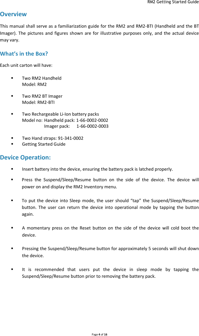  RM2 Getting Started Guide   Page 4 of 16  Overview This manual shall serve as a familiarization guide for the RM2 and RM2-BTI (Handheld and the BT Imager). The pictures  and  figures shown  are  for illustrative purposes only,  and the actual  device may vary. What’s in the Box? Each unit carton will have:  Two RM2 Handheld  Model: RM2   Two RM2 BT Imager  Model: RM2-BTI   Two Rechargeable Li-Ion battery packs Model no:  Handheld pack: 1-66-0002-0002   Imager pack:    1-66-0002-0003   Two Hand straps: 91-341-0002  Getting Started Guide  Device Operation:  Insert battery into the device, ensuring the battery pack is latched properly.  Press  the  Suspend/Sleep/Resume  button  on  the  side  of  the  device.  The  device  will power on and display the RM2 Inventory menu.   To  put the device into Sleep  mode,  the user should “tap”  the Suspend/Sleep/Resume button.  The  user  can  return  the  device  into  operational  mode  by  tapping  the  button again.   A  momentary  press  on  the  Reset  button  on  the  side  of  the  device  will  cold  boot  the device.   Pressing the Suspend/Sleep/Resume button for approximately 5 seconds will shut down the device.   It  is  recommended  that  users  put  the  device  in  sleep  mode  by  tapping  the Suspend/Sleep/Resume button prior to removing the battery pack.     