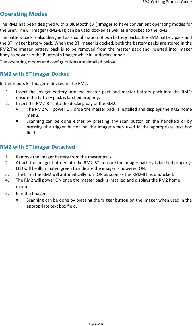  RM2 Getting Started Guide   Page 9 of 16  Operating Modes The RM2 has been designed with a Bluetooth (BT) Imager to have convenient operating modes for the user. The BT Imager (RM2-BTI) can be used docked as well as undocked to the RM2.   The battery pack is also designed as a combination of two battery packs: the RM2 battery pack and the BT Imager battery pack. When the BT Imager is docked, both the battery packs are stored in the RM2.The  Imager  battery  pack  is  to  be  removed  from  the  master  pack  and  inserted  into  Imager body to power up the Bluetooth Imager while in undocked mode.  The operating modes and configurations are detailed below.   RM2 with BT Imager Docked In this mode, BT Imager is docked in the RM2.   1. Insert  the  imager  battery  into  the  master  pack  and  master  battery  pack  into  the  RM2; ensure the battery pack is latched properly. 2. Insert the RM2-BTI into the docking bay of the RM2. • The RM2 will power ON once the master pack is installed and displays the RM2 home menu. • Scanning  can  be  done  either  by  pressing  any  scan  button  on  the  handheld  or  by pressing  the  trigger  button  on  the  Imager  when  used  in  the  appropriate  text  box field.  RM2 with BT Imager Detached  1. Remove the Imager battery from the master pack. 2. Attach the Imager battery into the RM2-BTI; ensure the Imager battery is latched properly; LED will be illuminated green to indicate the imager is powered ON. 3. The BT in the RM2 will automatically turn ON as soon as the RM2-BTI is undocked. 4. The RM2 will power ON once the master pack is installed and displays the RM2 home menu. 5. Pair the Imager. • Scanning can be done by pressing the trigger button on the Imager when used in the appropriate text box field.   