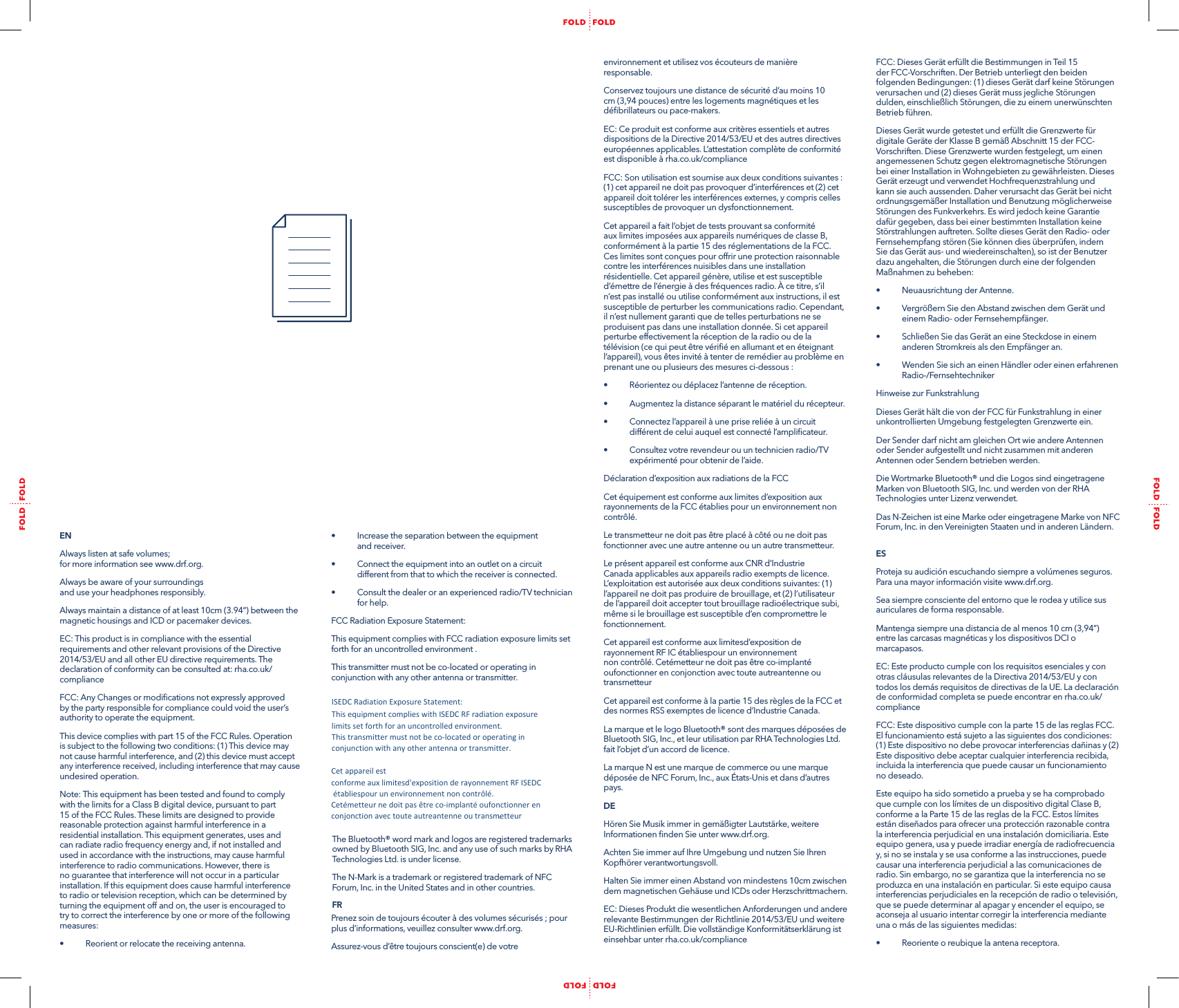 &bull;  Increase the separation between the equipment  and receiver.&bull;  Connect the equipment into an outlet on a circuit different from that to which the receiver is connected.&bull;  Consult the dealer or an experienced radio/TV technician for help.FCC Radiation Exposure Statement:This equipment complies with FCC radiation exposure limits set forth for an uncontrolled environment .This transmitter must not be co-located or operating in conjunction with any other antenna or transmitter.The Bluetooth&reg; word mark and logos are registered trademarks owned by Bluetooth SIG, Inc. and any use of such marks by RHA Technologies Ltd. is under license.The N-Mark is a trademark or registered trademark of NFC Forum, Inc. in the United States and in other countries.FRPrenez soin de toujours &eacute;couter &agrave; des volumes s&eacute;curis&eacute;s ; pour plus d&rsquo;informations, veuillez consulter www.drf.org.Assurez-vous d&rsquo;&ecirc;tre toujours conscient(e) de votre EN Always listen at safe volumes;  for more information see www.drf.org.Always be aware of your surroundings  and use your headphones responsibly.Always maintain a distance of at least 10cm (3.94&ldquo;) between the magnetic housings and ICD or pacemaker devices. EC: This product is in compliance with the essential requirements and other relevant provisions of the Directive 2014/53/EU and all other EU directive requirements. The declaration of conformity can be consulted at: rha.co.uk/complianceFCC: Any Changes or modiﬁcations not expressly approved by the party responsible for compliance could void the user&rsquo;s authority to operate the equipment.This device complies with part 15 of the FCC Rules. Operation is subject to the following two conditions: (1) This device may not cause harmful interference, and (2) this device must accept any interference received, including interference that may cause undesired operation.Note: This equipment has been tested and found to comply with the limits for a Class B digital device, pursuant to part 15 of the FCC Rules. These limits are designed to provide reasonable protection against harmful interference in a residential installation. This equipment generates, uses and can radiate radio frequency energy and, if not installed and used in accordance with the instructions, may cause harmful interference to radio communications. However, there is no guarantee that interference will not occur in a particular installation. If this equipment does cause harmful interference to radio or television reception, which can be determined by turning the equipment off and on, the user is encouraged to try to correct the interference by one or more of the following measures:&bull;  Reorient or relocate the receiving antenna.environnement et utilisez vos &eacute;couteurs de mani&egrave;re responsable.Conservez toujours une distance de s&eacute;curit&eacute; d&rsquo;au moins 10 cm (3,94 pouces) entre les logements magn&eacute;tiques et les d&eacute;ﬁbrillateurs ou pace-makers.EC: Ce produit est conforme aux crit&egrave;res essentiels et autres dispositions de la Directive 2014/53/EU et des autres directives europ&eacute;ennes applicables. L&rsquo;attestation compl&egrave;te de conformit&eacute; est disponible &agrave; rha.co.uk/complianceFCC: Son utilisation est soumise aux deux conditions suivantes : (1) cet appareil ne doit pas provoquer d&rsquo;interf&eacute;rences et (2) cet appareil doit tol&eacute;rer les interf&eacute;rences externes, y compris celles susceptibles de provoquer un dysfonctionnement.Cet appareil a fait l&rsquo;objet de tests prouvant sa conformit&eacute; aux limites impos&eacute;es aux appareils num&eacute;riques de classe B, conform&eacute;ment &agrave; la partie 15 des r&eacute;glementations de la FCC. Ces limites sont con&ccedil;ues pour offrir une protection raisonnable contre les interf&eacute;rences nuisibles dans une installation r&eacute;sidentielle. Cet appareil g&eacute;n&egrave;re, utilise et est susceptible d&rsquo;&eacute;mettre de l&rsquo;&eacute;nergie &agrave; des fr&eacute;quences radio. &Agrave; ce titre, s&rsquo;il n&rsquo;est pas install&eacute; ou utilise conform&eacute;ment aux instructions, il est susceptible de perturber les communications radio. Cependant, il n&rsquo;est nullement garanti que de telles perturbations ne se produisent pas dans une installation donn&eacute;e. Si cet appareil perturbe effectivement la r&eacute;ception de la radio ou de la t&eacute;l&eacute;vision (ce qui peut &ecirc;tre v&eacute;riﬁ&eacute; en allumant et en &eacute;teignant l&rsquo;appareil), vous &ecirc;tes invit&eacute; &agrave; tenter de rem&eacute;dier au probl&egrave;me en prenant une ou plusieurs des mesures ci-dessous :&bull;  R&eacute;orientez ou d&eacute;placez l&rsquo;antenne de r&eacute;ception.&bull;  Augmentez la distance s&eacute;parant le mat&eacute;riel du r&eacute;cepteur.&bull;  Connectez l&rsquo;appareil &agrave; une prise reli&eacute;e &agrave; un circuit diff&eacute;rent de celui auquel est connect&eacute; l&rsquo;ampliﬁcateur.&bull;  Consultez votre revendeur ou un technicien radio/TV exp&eacute;riment&eacute; pour obtenir de l&rsquo;aide.D&eacute;claration d&rsquo;exposition aux radiations de la FCCCet &eacute;quipement est conforme aux limites d&rsquo;exposition aux rayonnements de la FCC &eacute;tablies pour un environnement non contr&ocirc;l&eacute;. Le transmetteur ne doit pas &ecirc;tre plac&eacute; &agrave; c&ocirc;t&eacute; ou ne doit pas fonctionner avec une autre antenne ou un autre transmetteur.Le pr&eacute;sent appareil est conforme aux CNR d&rsquo;Industrie Canada applicables aux appareils radio exempts de licence. L&rsquo;exploitation est autoris&eacute;e aux deux conditions suivantes: (1) l&rsquo;appareil ne doit pas produire de brouillage, et (2) l&rsquo;utilisateur de l&rsquo;appareil doit accepter tout brouillage radio&eacute;lectrique subi, m&ecirc;me si le brouillage est susceptible d&rsquo;en compromettre le fonctionnement. Cet appareil est conforme aux limitesd&rsquo;exposition de rayonnement RF IC &eacute;tabliespour un environnement non contr&ocirc;l&eacute;. Cet&eacute;metteur ne doit pas &ecirc;tre co-implant&eacute; oufonctionner en conjonction avec toute autreantenne ou transmetteurCet appareil est conforme &agrave; la partie 15 des r&egrave;gles de la FCC et des normes RSS exemptes de licence d&rsquo;Industrie Canada.La marque et le logo Bluetooth&reg; sont des marques d&eacute;pos&eacute;es de Bluetooth SIG, Inc., et leur utilisation par RHA Technologies Ltd. fait l&rsquo;objet d&rsquo;un accord de licence. La marque N est une marque de commerce ou une marque d&eacute;pos&eacute;e de NFC Forum, Inc., aux &Eacute;tats-Unis et dans d&rsquo;autres pays.DEH&ouml;ren Sie Musik immer in gem&auml;&szlig;igter Lautst&auml;rke, weitere Informationen ﬁnden Sie unter www.drf.org.Achten Sie immer auf Ihre Umgebung und nutzen Sie Ihren Kopfh&ouml;rer verantwortungsvoll.Halten Sie immer einen Abstand von mindestens 10cm zwischen dem magnetischen Geh&auml;use und ICDs oder Herzschrittmachern.EC: Dieses Produkt die wesentlichen Anforderungen und andere relevante Bestimmungen der Richtlinie 2014/53/EU und weitere EU-Richtlinien erf&uuml;llt. Die vollst&auml;ndige Konformit&auml;tserkl&auml;rung ist einsehbar unter rha.co.uk/complianceFCC: Dieses Ger&auml;t erf&uuml;llt die Bestimmungen in Teil 15 der FCC-Vorschriften. Der Betrieb unterliegt den beiden folgenden Bedingungen: (1) dieses Ger&auml;t darf keine St&ouml;rungen verursachen und (2) dieses Ger&auml;t muss jegliche St&ouml;rungen dulden, einschlie&szlig;lich St&ouml;rungen, die zu einem unerw&uuml;nschten Betrieb f&uuml;hren.Dieses Ger&auml;t wurde getestet und erf&uuml;llt die Grenzwerte f&uuml;r digitale Ger&auml;te der Klasse B gem&auml;&szlig; Abschnitt 15 der FCC-Vorschriften. Diese Grenzwerte wurden festgelegt, um einen angemessenen Schutz gegen elektromagnetische St&ouml;rungen bei einer Installation in Wohngebieten zu gew&auml;hrleisten. Dieses Ger&auml;t erzeugt und verwendet Hochfrequenzstrahlung und kann sie auch aussenden. Daher verursacht das Ger&auml;t bei nicht ordnungsgem&auml;&szlig;er Installation und Benutzung m&ouml;glicherweise St&ouml;rungen des Funkverkehrs. Es wird jedoch keine Garantie daf&uuml;r gegeben, dass bei einer bestimmten Installation keine St&ouml;rstrahlungen auftreten. Sollte dieses Ger&auml;t den Radio- oder Fernsehempfang st&ouml;ren (Sie k&ouml;nnen dies &uuml;berpr&uuml;fen, indem Sie das Ger&auml;t aus- und wiedereinschalten), so ist der Benutzer dazu angehalten, die St&ouml;rungen durch eine der folgenden Ma&szlig;nahmen zu beheben: &bull;  Neuausrichtung der Antenne. &bull;  Vergr&ouml;&szlig;ern Sie den Abstand zwischen dem Ger&auml;t und einem Radio- oder Fernsehempf&auml;nger. &bull;  Schlie&szlig;en Sie das Ger&auml;t an eine Steckdose in einem anderen Stromkreis als den Empf&auml;nger an. &bull;  Wenden Sie sich an einen H&auml;ndler oder einen erfahrenen Radio-/FernsehtechnikerHinweise zur FunkstrahlungDieses Ger&auml;t h&auml;lt die von der FCC f&uuml;r Funkstrahlung in einer unkontrollierten Umgebung festgelegten Grenzwerte ein. Der Sender darf nicht am gleichen Ort wie andere Antennen oder Sender aufgestellt und nicht zusammen mit anderen Antennen oder Sendern betrieben werden.Die Wortmarke Bluetooth&reg; und die Logos sind eingetragene Marken von Bluetooth SIG, Inc. und werden von der RHA Technologies unter Lizenz verwendet. Das N-Zeichen ist eine Marke oder eingetragene Marke von NFC Forum, Inc. in den Vereinigten Staaten und in anderen L&auml;ndern.ESProteja su audici&oacute;n escuchando siempre a vol&uacute;menes seguros. Para una mayor informaci&oacute;n visite www.drf.org.Sea siempre consciente del entorno que le rodea y utilice sus auriculares de forma responsable.Mantenga siempre una distancia de al menos 10 cm (3,94&rdquo;) entre las carcasas magn&eacute;ticas y los dispositivos DCI o marcapasos.EC: Este producto cumple con los requisitos esenciales y con otras cl&aacute;usulas relevantes de la Directiva 2014/53/EU y con todos los dem&aacute;s requisitos de directivas de la UE. La declaraci&oacute;n de conformidad completa se puede encontrar en rha.co.uk/complianceFCC: Este dispositivo cumple con la parte 15 de las reglas FCC. El funcionamiento est&aacute; sujeto a las siguientes dos condiciones: (1) Este dispositivo no debe provocar interferencias da&ntilde;inas y (2) Este dispositivo debe aceptar cualquier interferencia recibida, incluida la interferencia que puede causar un funcionamiento no deseado.Este equipo ha sido sometido a prueba y se ha comprobado que cumple con los l&iacute;mites de un dispositivo digital Clase B, conforme a la Parte 15 de las reglas de la FCC. Estos l&iacute;mites est&aacute;n dise&ntilde;ados para ofrecer una protecci&oacute;n razonable contra la interferencia perjudicial en una instalaci&oacute;n domiciliaria. Este equipo genera, usa y puede irradiar energ&iacute;a de radiofrecuencia y, si no se instala y se usa conforme a las instrucciones, puede causar una interferencia perjudicial a las comunicaciones de radio. Sin embargo, no se garantiza que la interferencia no se produzca en una instalaci&oacute;n en particular. Si este equipo causa interferencias perjudiciales en la recepci&oacute;n de radio o televisi&oacute;n, que se puede determinar al apagar y encender el equipo, se aconseja al usuario intentar corregir la interferencia mediante una o m&aacute;s de las siguientes medidas:&bull;  Reoriente o reubique la antena receptora.ISEDC Radiation Exposure Statement:    This equipment complies with ISEDC RF radiation exposure limits set forth for an uncontrolled environment.   This transmitter must not be co-located or operating in conjunction with any other antenna or transmitter.  Cet appareil est conforme aux limitesd'exposition de rayonnement RF ISEDC &eacute;tabliespour un environnement non contr&ocirc;l&eacute;.  Cet&eacute;metteur ne doit pas &ecirc;tre co-implant&eacute; oufonctionner en conjonction avec toute autreantenne ou transmetteur。  