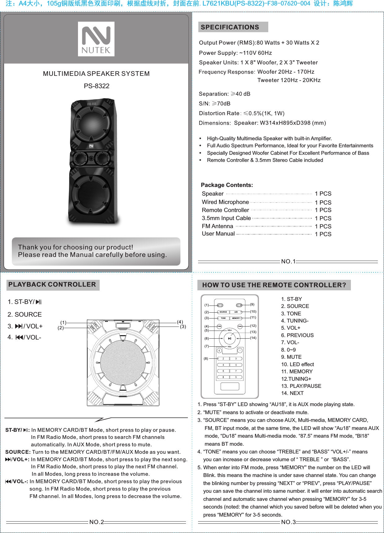 NO.1NO.2PS-8322注：A4大小，105g铜版纸黑色双面印刷，根据虚线对折，封面在前.L7621KBU(PS-8322)-F38-07620-004 设计：陈鸿辉NO.3MULTIMEDIA SPEAKER SYSTEMHow to use the remote controlThank you for choosing our product!Please read the Manual carefully before using.SPECIFICATIONSSpeaker Units: 1 X 8&quot; Woofer, 2 X 3&quot; TweeterOutput Power (RMS):80 Watts + 30 Watts X 2Power Supply: ~110V 60HzHigh-Quality Multimedia Speaker with built-in Amplifier.Full Audio Spectrum Performance, Ideal for your Favorite Entertainments Specially Designed Woofer Cabinet For Excellent Performance of BassRemote Controller &amp; 3.5mm Stereo Cable includedWoofer 20Hz - 170HzTweeter 120Hz - 20KHzSpeaker: W314xH895xD398 (mm)Distortion RatePackage Contents: Speaker 1 PCS3.5mm Input CableFM Antenna Remote ControllerUser ManualWired Microphone 1 PCS1 PCS1 PCS1 PCS1 PCSPLAYBACK CONTROLLER HOW TO USE THE REMOTE CONTROLLER?1. ST-BY2. SOURCE3. TONE4. TUNING-5. VOL+6. PREVIOUS7. VOL-8. 0~99. MUTE10. LED effect11. MEMORY12.TUNING+13. PLAY/PAUSE14. NEXTVOL+LEDTONE MEMORYTUNE+TUNE-VOL-SOURCE(1)(2)(5)(3)(4)(6)(8)(7)(9)(10)(11)(12)(14)(13)1. Press “ST-BY” LED showing “AU18”, it is AUX mode playing state.2. “MUTE” means to activate or deactivate mute.3. “SOURCE” means you can choose AUX, Multi-media, MEMORY CARD,      FM, BT input mode, at the same time, the LED will show “Au18” means AUX      mode, “Du18” means Multi-media mode. “87.5” means FM mode, “Bl18”      means BT mode.4. “TONE” means you can choose “TREBLE” and “BASS” “VOL+/-” means     you can increase or decrease volume of “ TREBLE ” or  “BASS”.5. When enter into FM mode, press “MEMORY” the number on the LED will     Blink. this means the machine is under save channel state. You can change     the blinking number by pressing “NEXT” or “PREV”, press “PLAY/PAUSE”     you can save the channel into same number. it will enter into automatic search     channel and automatic save channel when pressing “MEMORY” for 3-5     seconds (noted: the channel which you saved before will be deleted when you     press “MEMORY” for 3-5 seconds.1. 2. SOURCE / VOL-/ VOL+3.4.ST-BY/                : In MEMORY CARD/BT Mode, short press to play or pause.                  In FM Radio Mode, short press to search FM channels                   automatically. In AUX Mode, short press to mute.SOURCE: Turn to the MEMORY CARD/BT/FM/AUX Mode as you want.      /VOL+: In MEMORY CARD/BT Mode, short press to play the next song.                  In FM Radio Mode, short press to play the next FM channel.           In all Modes, long press to increase the volume.     /VOL-: In MEMORY CARD/BT Mode, short press to play the previous                  song. In FM Radio Mode, short press to play the previous                  FM channel. In all Modes, long press to decrease the volume.ST-BY/ST-BY/SOURCE/VOL+/VO L-(1)(2) (3)(4)