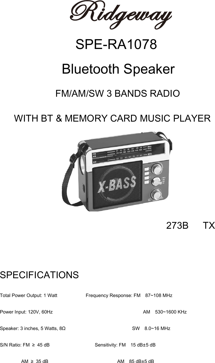  SPE-RA1078         Bluetooth Speaker FM/AM/SW 3 BANDS RADIO WITH BT &amp; MEMORY CARD MUSIC PLAYER 273B   TX  SPECIFICATIONS Total Power Output: 1 Watt              Frequency Response: FM    87~108 MHz Power Input: 120V, 60Hz                                      AM  530~1600 KHz Speaker: 3 inches, 5 Watts, 8Ω                            SW  8.0~16 MHz S/N Ratio: FM ≥ 45 dB                   Sensitivity: FM  15 dB±5 dB          AM ≥ 35 dB                             AM  85 dB±5 dB 