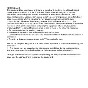 FCC StatementThis equipment has been tested and found to comply with the limits for a Class B digital device, pursuant to Part 15 of the FCC Rules. These limits are designed to provide reasonable protection against harmful interference in a residential installation. This equipment generates uses and can radiate radio frequency energy and, if not installed and used in accordance with the instructions, may cause harmful interference to radio communications. However, there is no guarantee that interference will not occur in a particular installation. If this equipment does cause harmful interference to radio or television reception, which can be determined by turning the equipment off and on, the user is encouraged to try to correct the interference by one or more of the following measures:-- Reorient or relocate the receiving antenna.  -- Increase the separation between the equipment and receiver.   -- Connect the equipment into an outlet on a circuit different from that to which the receiver is connected.  -- Consult the dealer or an experienced radio/TV technician for help.This device complies with part 15 of the FCC Rules. Operation is subject to the following two conditions:(1) This device may not cause harmful interference, and (2) this device must accept any interference received, including interference that may cause undesired operation.Changes or modifications not expressly approved by the party responsible for compliance could void the user's authority to operate the equipment.