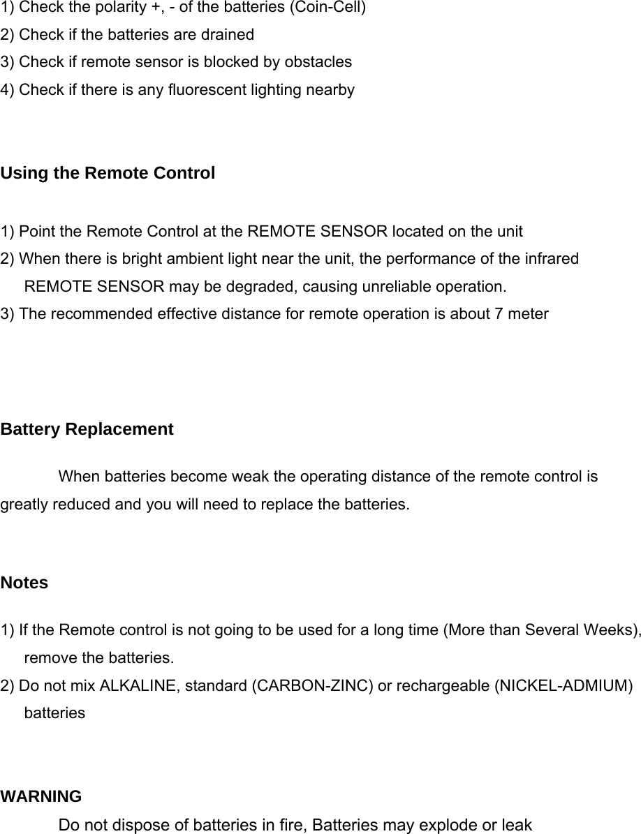  1) Check the polarity +, - of the batteries (Coin-Cell) 2) Check if the batteries are drained 3) Check if remote sensor is blocked by obstacles 4) Check if there is any fluorescent lighting nearby   Using the Remote Control  1) Point the Remote Control at the REMOTE SENSOR located on the unit 2) When there is bright ambient light near the unit, the performance of the infrared REMOTE SENSOR may be degraded, causing unreliable operation. 3) The recommended effective distance for remote operation is about 7 meter    Battery Replacement  When batteries become weak the operating distance of the remote control is greatly reduced and you will need to replace the batteries.   Notes  1) If the Remote control is not going to be used for a long time (More than Several Weeks), remove the batteries. 2) Do not mix ALKALINE, standard (CARBON-ZINC) or rechargeable (NICKEL-ADMIUM) batteries   WARNING Do not dispose of batteries in fire, Batteries may explode or leak 