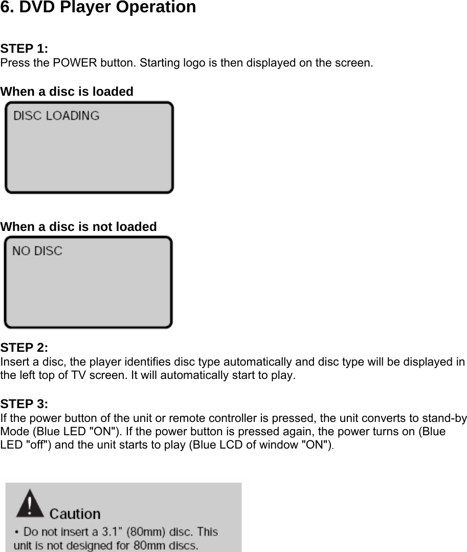 6. DVD Player Operation  STEP 1: Press the POWER button. Starting logo is then displayed on the screen.  When a disc is loaded   When a disc is not loaded  STEP 2: Insert a disc, the player identifies disc type automatically and disc type will be displayed in the left top of TV screen. It will automatically start to play.  STEP 3: If the power button of the unit or remote controller is pressed, the unit converts to stand-by Mode (Blue LED &quot;ON&quot;). If the power button is pressed again, the power turns on (Blue LED &quot;off&quot;) and the unit starts to play (Blue LCD of window &quot;ON&quot;).       