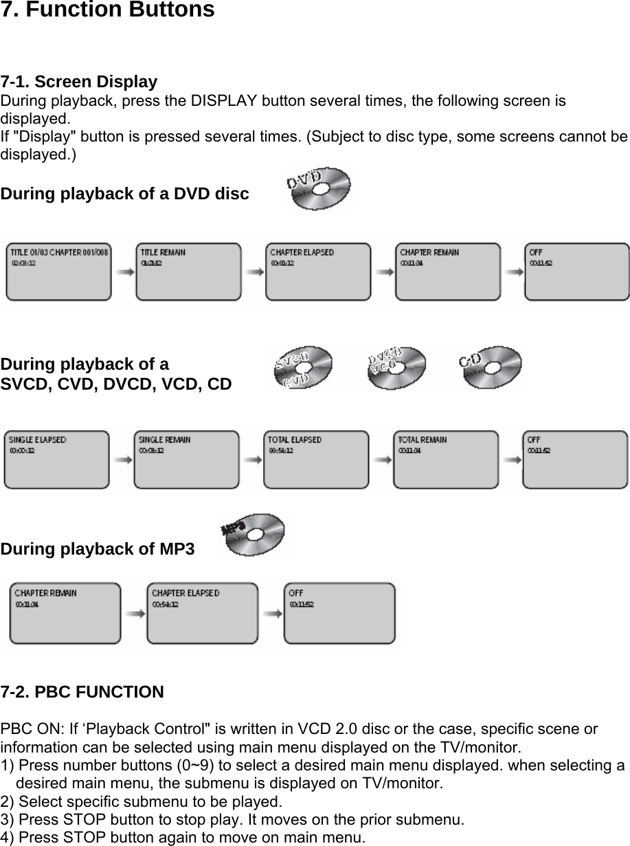 7. Function Buttons   7-1. Screen Display During playback, press the DISPLAY button several times, the following screen is displayed. If &quot;Display&quot; button is pressed several times. (Subject to disc type, some screens cannot be displayed.)  During playback of a DVD disc      During playback of a SVCD, CVD, DVCD, VCD, CD     During playback of MP3      7-2. PBC FUNCTION  PBC ON: If ‘Playback Control&quot; is written in VCD 2.0 disc or the case, specific scene or information can be selected using main menu displayed on the TV/monitor. 1) Press number buttons (0~9) to select a desired main menu displayed. when selecting a   desired main menu, the submenu is displayed on TV/monitor. 2) Select specific submenu to be played. 3) Press STOP button to stop play. It moves on the prior submenu. 4) Press STOP button again to move on main menu. 